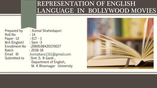 REPRESENTATION OF ENGLISH
LANGUAGE IN BOLLYWOOD MOVIES
Prepared by : Komal Shahedapuri
Roll No : 14
Paper -12 : ELT - 1
M.A (English) : Sem -3
Enrollment No :2069108420170027
Batch : 2016-18
Email ID :komaltara1311@gmail.com
Submitted to :Smt .S. B Gardi ,
Department of English,
M. K Bhavnagar University
 