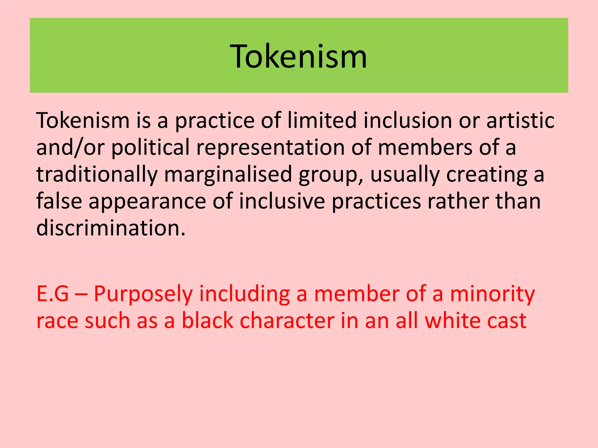 Tokenism
Tokenism is a practice of limited inclusion or artistic
and/or political representation of members of a
traditionally marginalised group, usually creating a
false appearance of inclusive practices rather than
discrimination.
E.G – Purposely including a member of a minority
race such as a black character in an all white cast