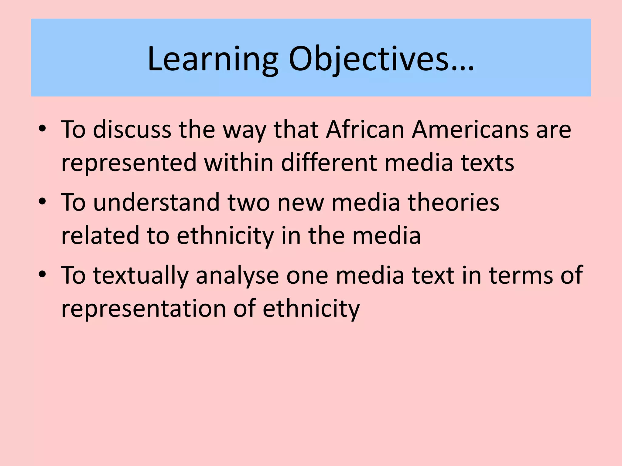 Learning Objectives…
• To discuss the way that African Americans are
represented within different media texts
• To understand two new media theories
related to ethnicity in the media
• To textually analyse one media text in terms of
representation of ethnicity