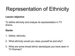 Representation of Ethnicity
Lesson objective
To define ethnicity and analyse its representation in TV
drama.
Starter
1. Define ‘ethnicity’.
2. What ethnicity would you class yourself as and why?
3. What are some broad ethnic stereotypes you have seen in
TV Dramas?
 