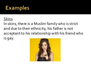 Skins
In skins, there is a Muslim family who is strict
and due to their ethnicity, his father is not
acceptant to his relationship with his friend who
is gay.
 