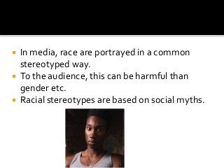  In media, race are portrayed in a common
stereotyped way.
 To the audience, this can be harmful than
gender etc.
 Racial stereotypes are based on social myths.
 