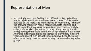 Representation of Men
• Increasingly, men are finding it as difficult to live up to their
media representations as women a...