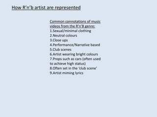 How R’n’b artist are represented Common connotations of music videos from the R’n’B genre: 1.Sexual/minimal clothing  2.Neutral colours 3.Close ups 4.Performance/Narrative based 5.Club scenes 6.Artist wearing bright colours 7.Props such as cars (often used to achieve high status) 8.Often set in the ‘club scene’ 9.Artist miming lyrics 