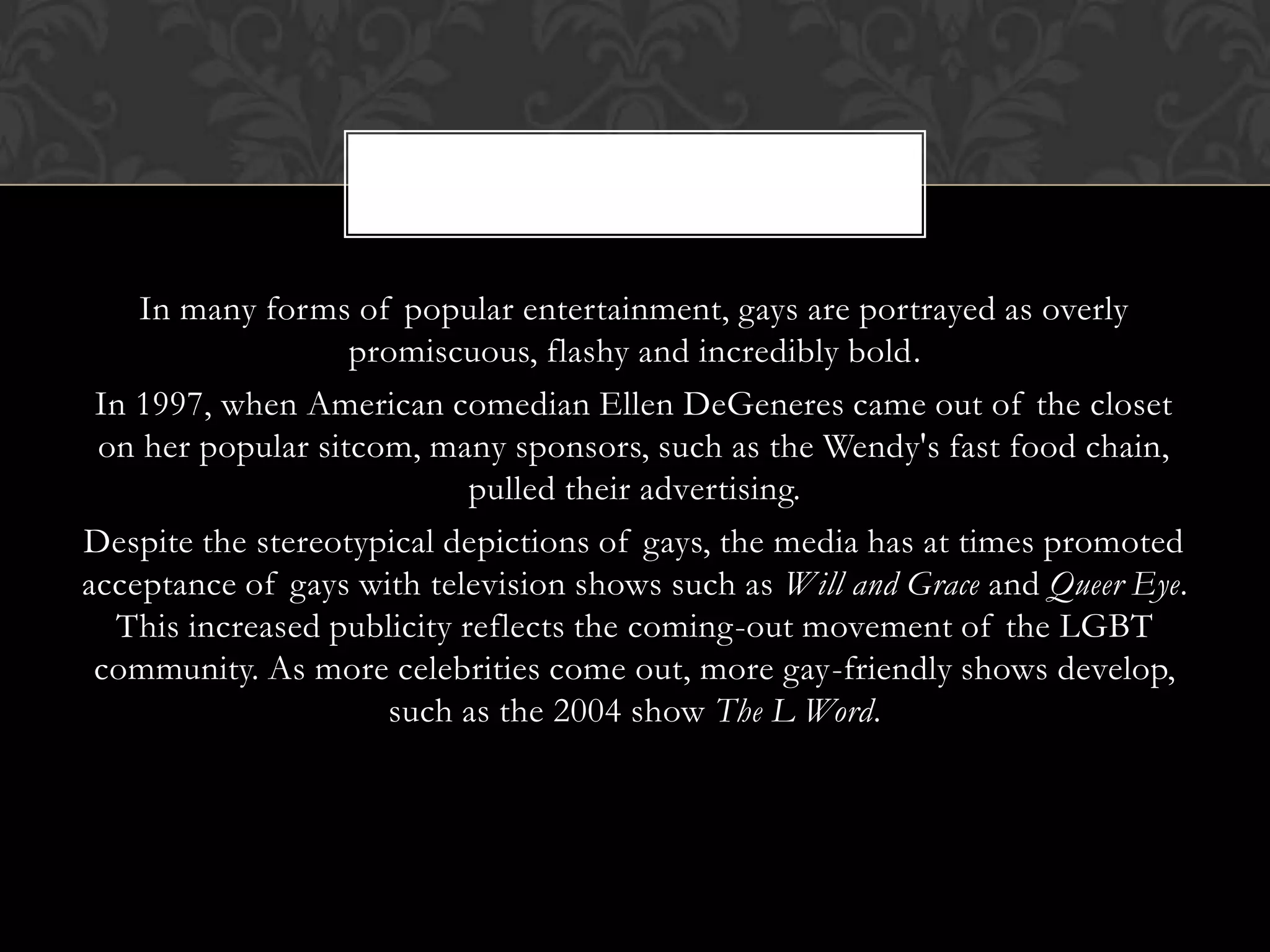 In many forms of popular entertainment, gays are portrayed as overly
                   promiscuous, flashy and incredibly bold.
 In 1997, when American comedian Ellen DeGeneres came out of the closet
 on her popular sitcom, many sponsors, such as the Wendy's fast food chain,
                            pulled their advertising.
Despite the stereotypical depictions of gays, the media has at times promoted
acceptance of gays with television shows such as Will and Grace and Queer Eye.
  This increased publicity reflects the coming-out movement of the LGBT
 community. As more celebrities come out, more gay-friendly shows develop,
                     such as the 2004 show The L Word.
 