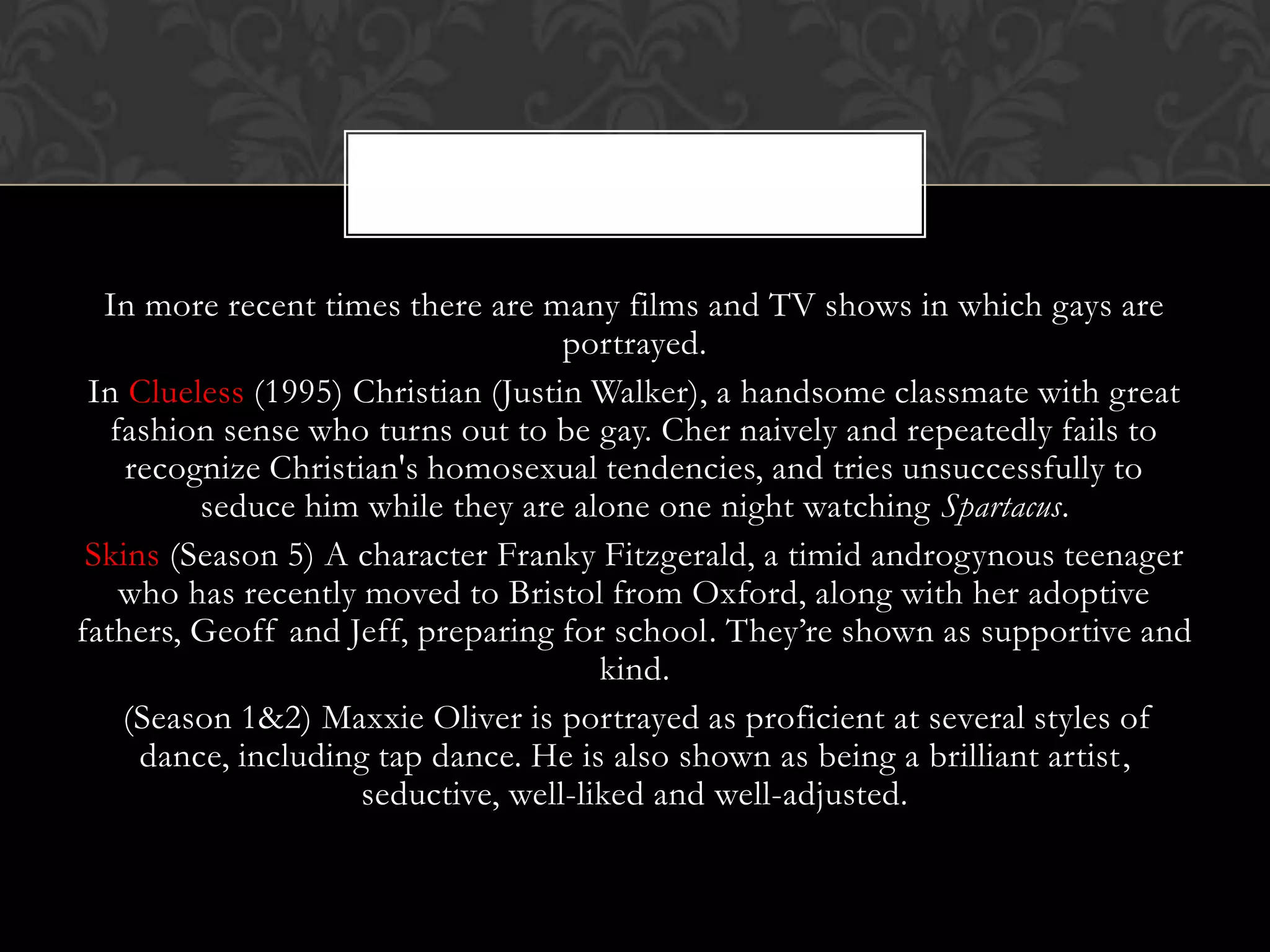 In more recent times there are many films and TV shows in which gays are
                                    portrayed.
 In Clueless (1995) Christian (Justin Walker), a handsome classmate with great
   fashion sense who turns out to be gay. Cher naively and repeatedly fails to
    recognize Christian's homosexual tendencies, and tries unsuccessfully to
         seduce him while they are alone one night watching Spartacus.
 Skins (Season 5) A character Franky Fitzgerald, a timid androgynous teenager
    who has recently moved to Bristol from Oxford, along with her adoptive
fathers, Geoff and Jeff, preparing for school. They’re shown as supportive and
                                       kind.
    (Season 1&2) Maxxie Oliver is portrayed as proficient at several styles of
     dance, including tap dance. He is also shown as being a brilliant artist,
                     seductive, well-liked and well-adjusted.
 