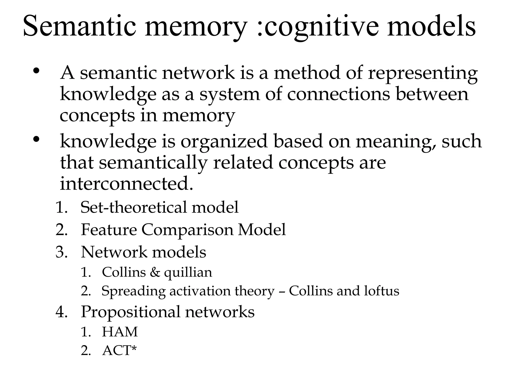 Semantic memory :cognitive models
• A semantic network is a method of representing
  knowledge as a system of connections between
  concepts in memory
• knowledge is organized based on meaning, such
  that semantically related concepts are
  interconnected.
  1. Set-theoretical model
  2. Feature Comparison Model
  3. Network models
     1. Collins & quillian
     2. Spreading activation theory – Collins and loftus
  4. Propositional networks
     1. HAM
     2. ACT*
 