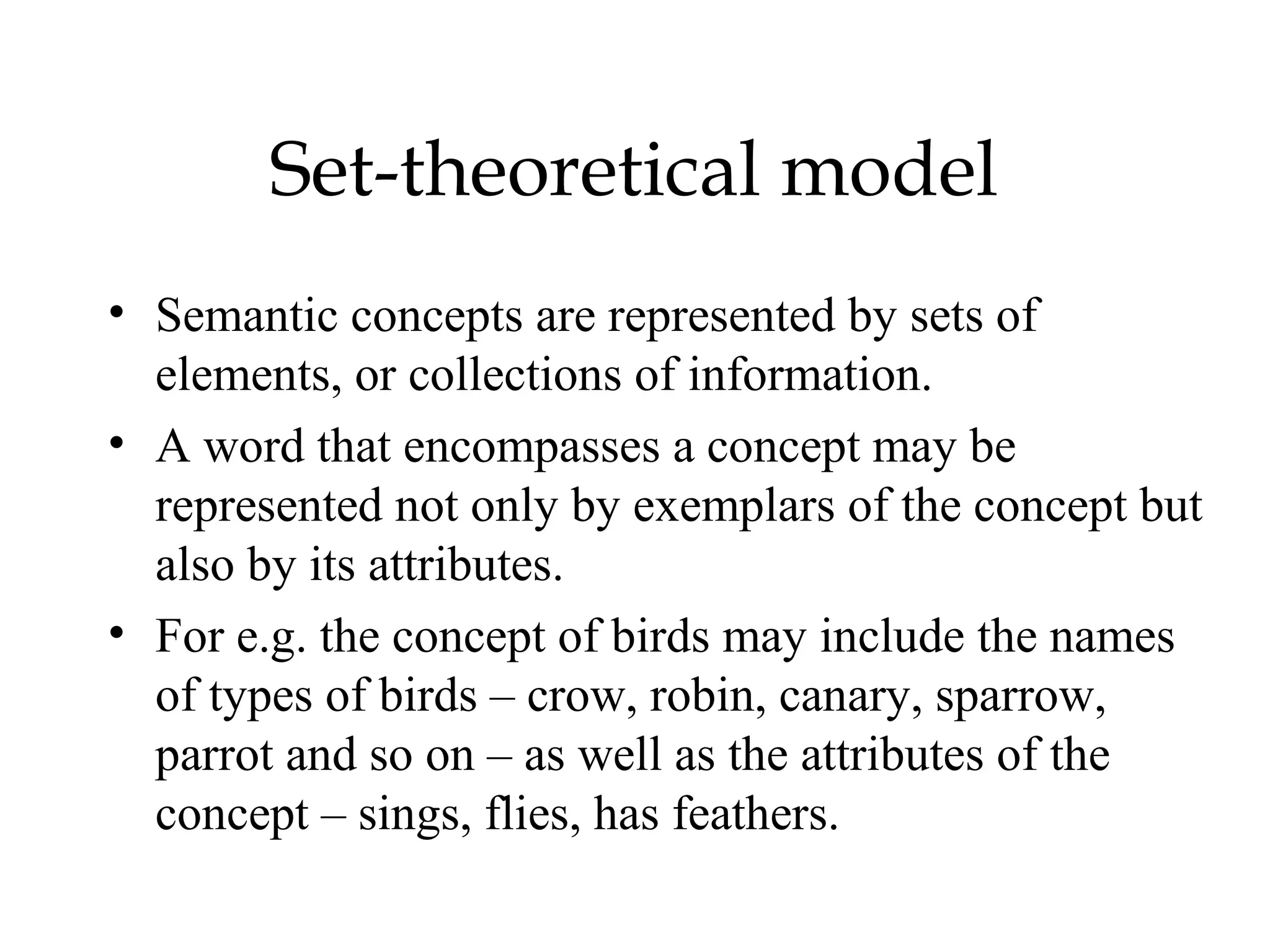 Set-theoretical model
• Semantic concepts are represented by sets of
  elements, or collections of information.
• A word that encompasses a concept may be
  represented not only by exemplars of the concept but
  also by its attributes.
• For e.g. the concept of birds may include the names
  of types of birds – crow, robin, canary, sparrow,
  parrot and so on – as well as the attributes of the
  concept – sings, flies, has feathers.
 
