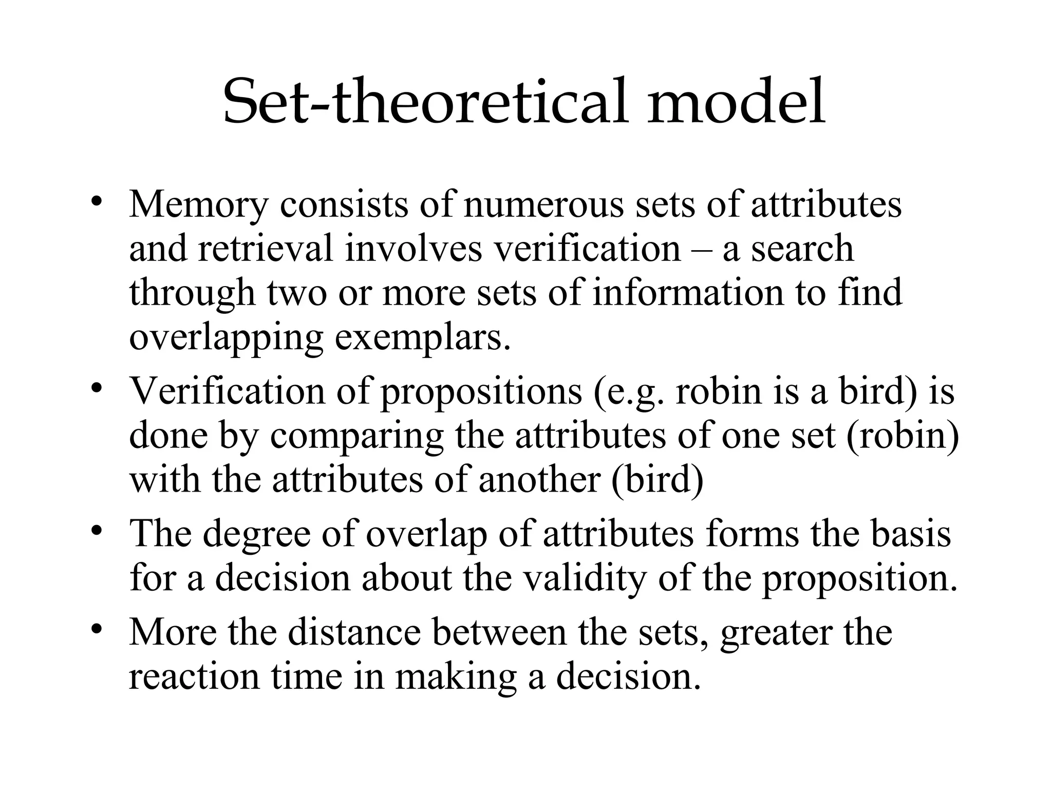 Set-theoretical model
• Memory consists of numerous sets of attributes
  and retrieval involves verification – a search
  through two or more sets of information to find
  overlapping exemplars.
• Verification of propositions (e.g. robin is a bird) is
  done by comparing the attributes of one set (robin)
  with the attributes of another (bird)
• The degree of overlap of attributes forms the basis
  for a decision about the validity of the proposition.
• More the distance between the sets, greater the
  reaction time in making a decision.
 