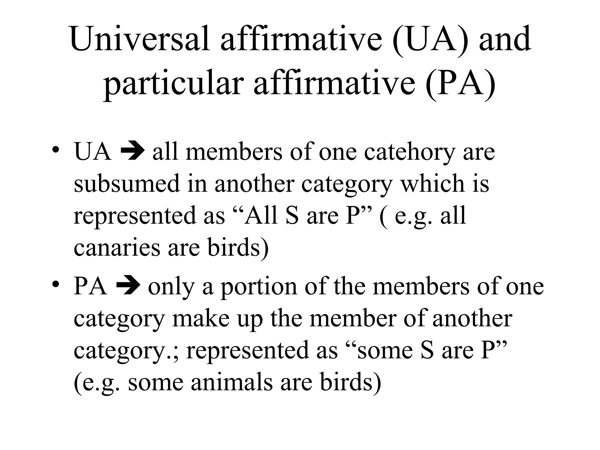 Universal affirmative (UA) and
  particular affirmative (PA)
• UA  all members of one catehory are
  subsumed in another category which is
  represented as “All S are P” ( e.g. all
  canaries are birds)
• PA  only a portion of the members of one
  category make up the member of another
  category.; represented as “some S are P”
  (e.g. some animals are birds)
 