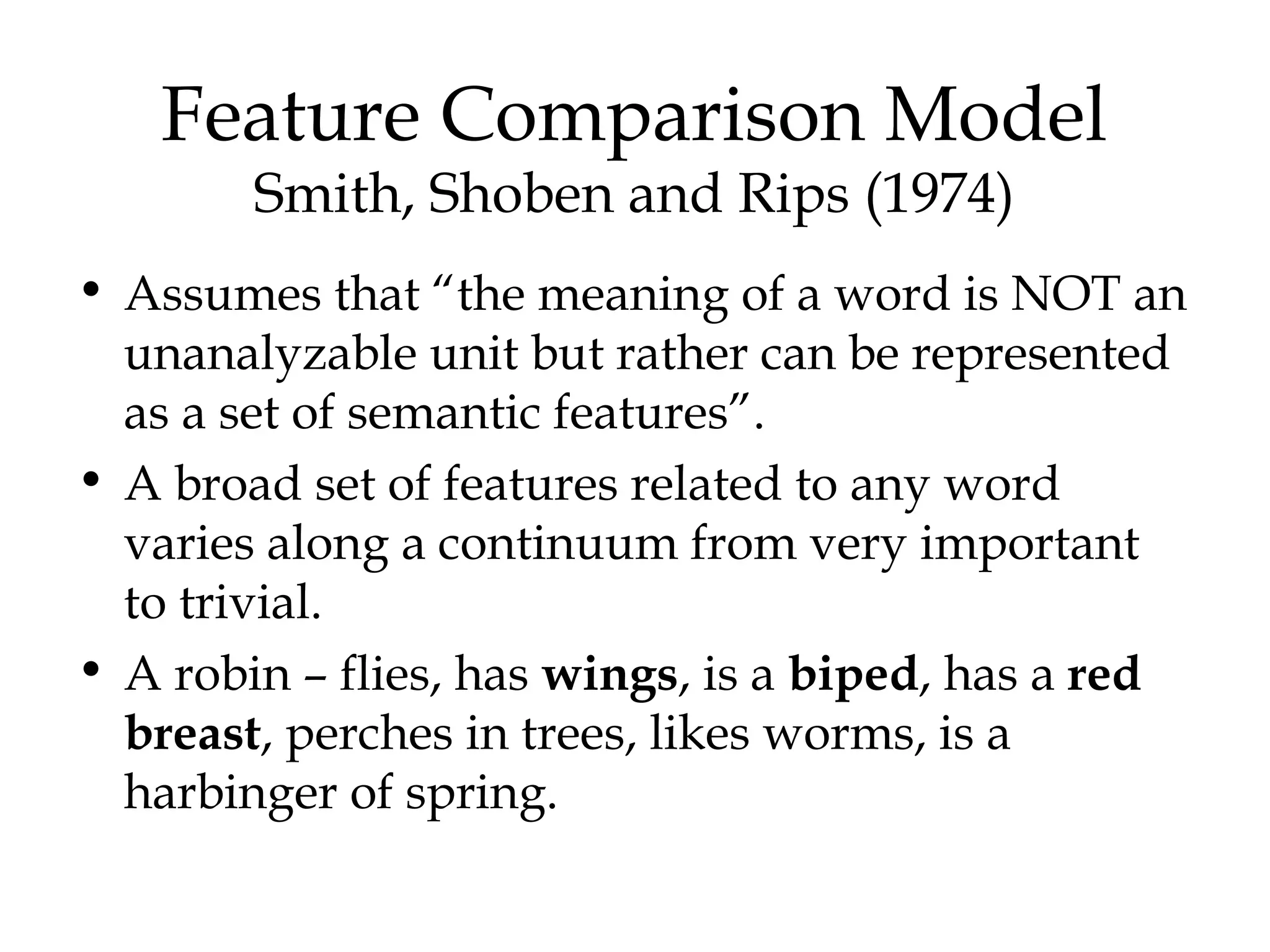 Feature Comparison Model
        Smith, Shoben and Rips (1974)
• Assumes that “the meaning of a word is NOT an
  unanalyzable unit but rather can be represented
  as a set of semantic features”.
• A broad set of features related to any word
  varies along a continuum from very important
  to trivial.
• A robin – flies, has wings, is a biped, has a red
  breast, perches in trees, likes worms, is a
  harbinger of spring.
 