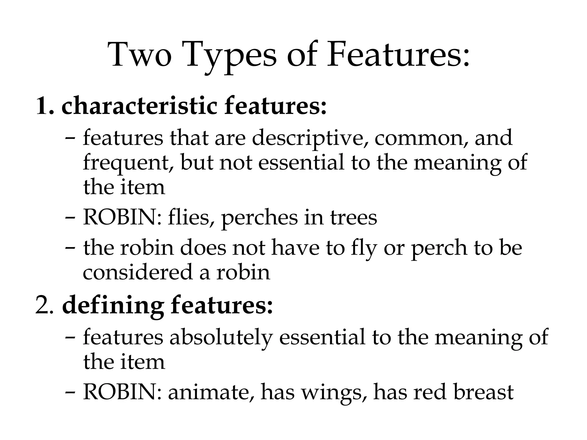 Two Types of Features:
1. characteristic features:
  – features that are descriptive, common, and
    frequent, but not essential to the meaning of
    the item
  – ROBIN: flies, perches in trees
  – the robin does not have to fly or perch to be
    considered a robin
2. defining features:
  – features absolutely essential to the meaning of
    the item
  – ROBIN: animate, has wings, has red breast
 