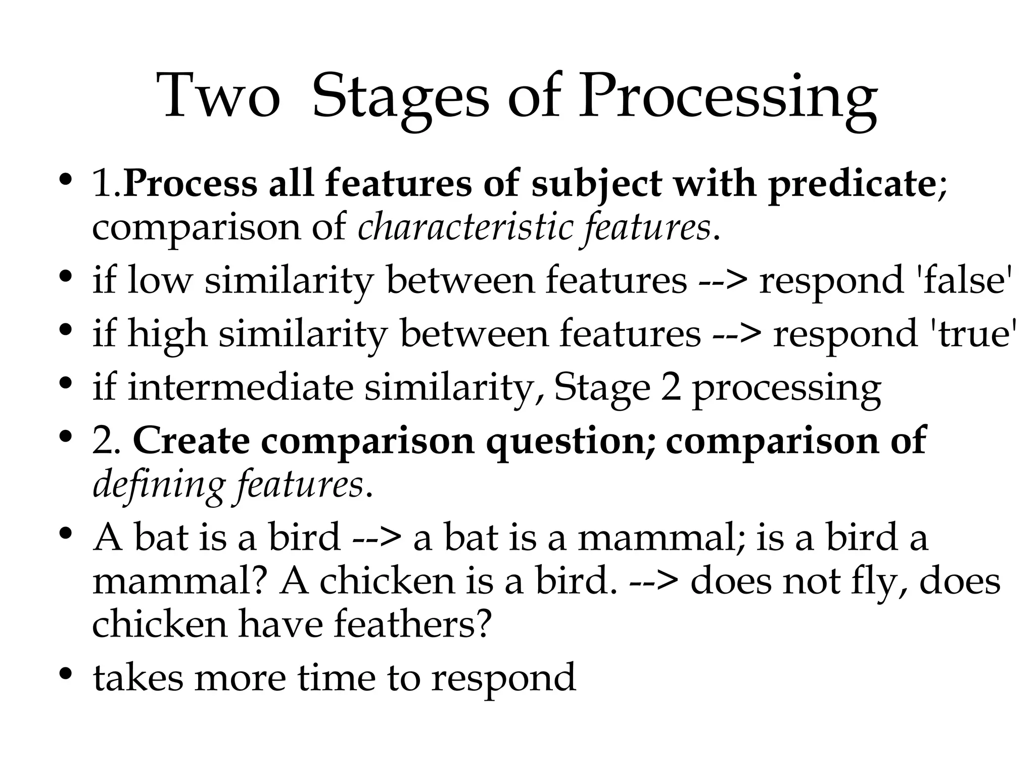 Two Stages of Processing
• 1.Process all features of subject with predicate;
  comparison of characteristic features.
• if low similarity between features --> respond 'false'
• if high similarity between features --> respond 'true'
• if intermediate similarity, Stage 2 processing
• 2. Create comparison question; comparison of
  defining features.
• A bat is a bird --> a bat is a mammal; is a bird a
  mammal? A chicken is a bird. --> does not fly, does
  chicken have feathers?
• takes more time to respond
 