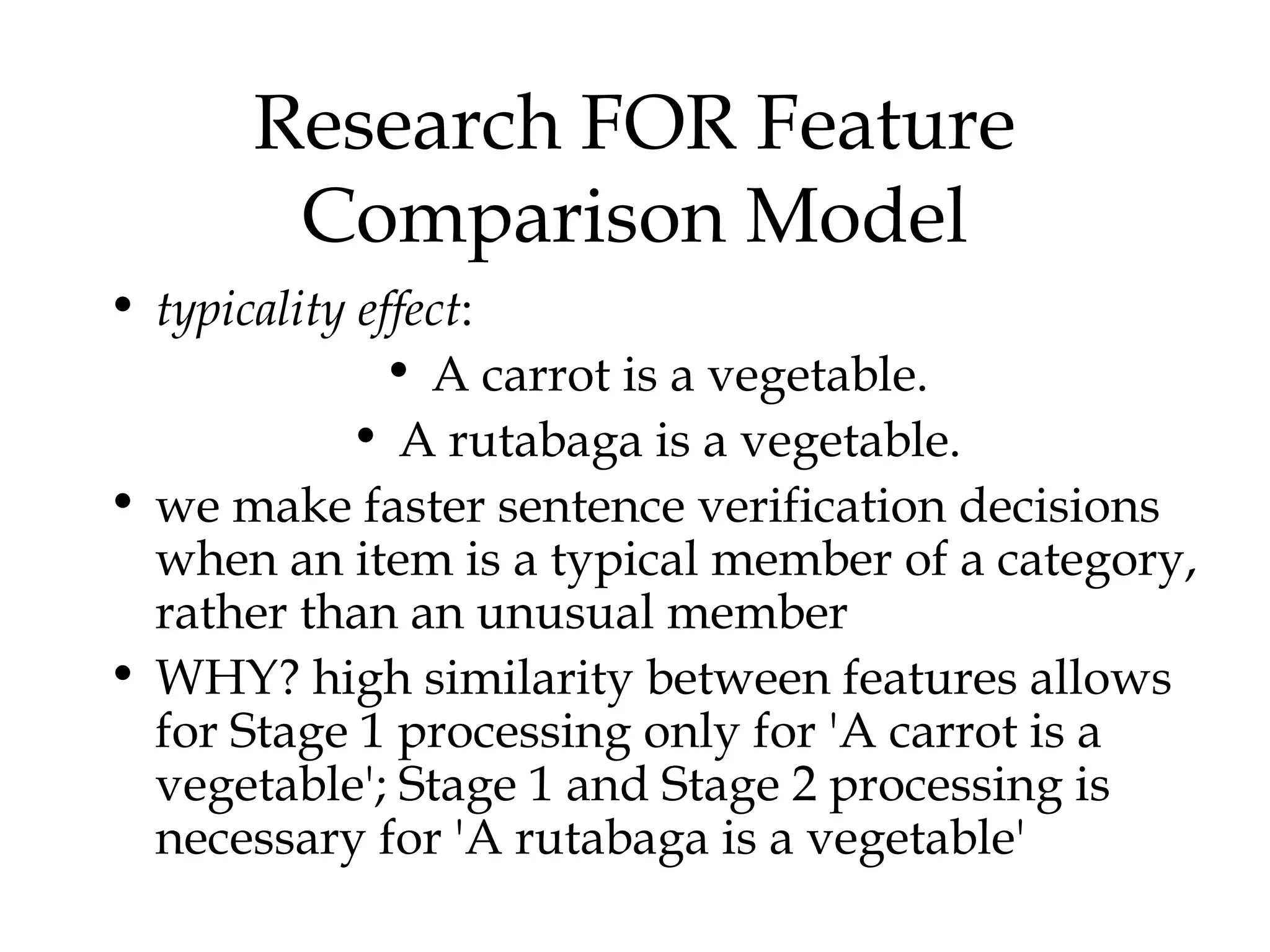 Research FOR Feature
       Comparison Model
• typicality effect:
              • A carrot is a vegetable.
            • A rutabaga is a vegetable.
• we make faster sentence verification decisions
  when an item is a typical member of a category,
  rather than an unusual member
• WHY? high similarity between features allows
  for Stage 1 processing only for 'A carrot is a
  vegetable'; Stage 1 and Stage 2 processing is
  necessary for 'A rutabaga is a vegetable'
 