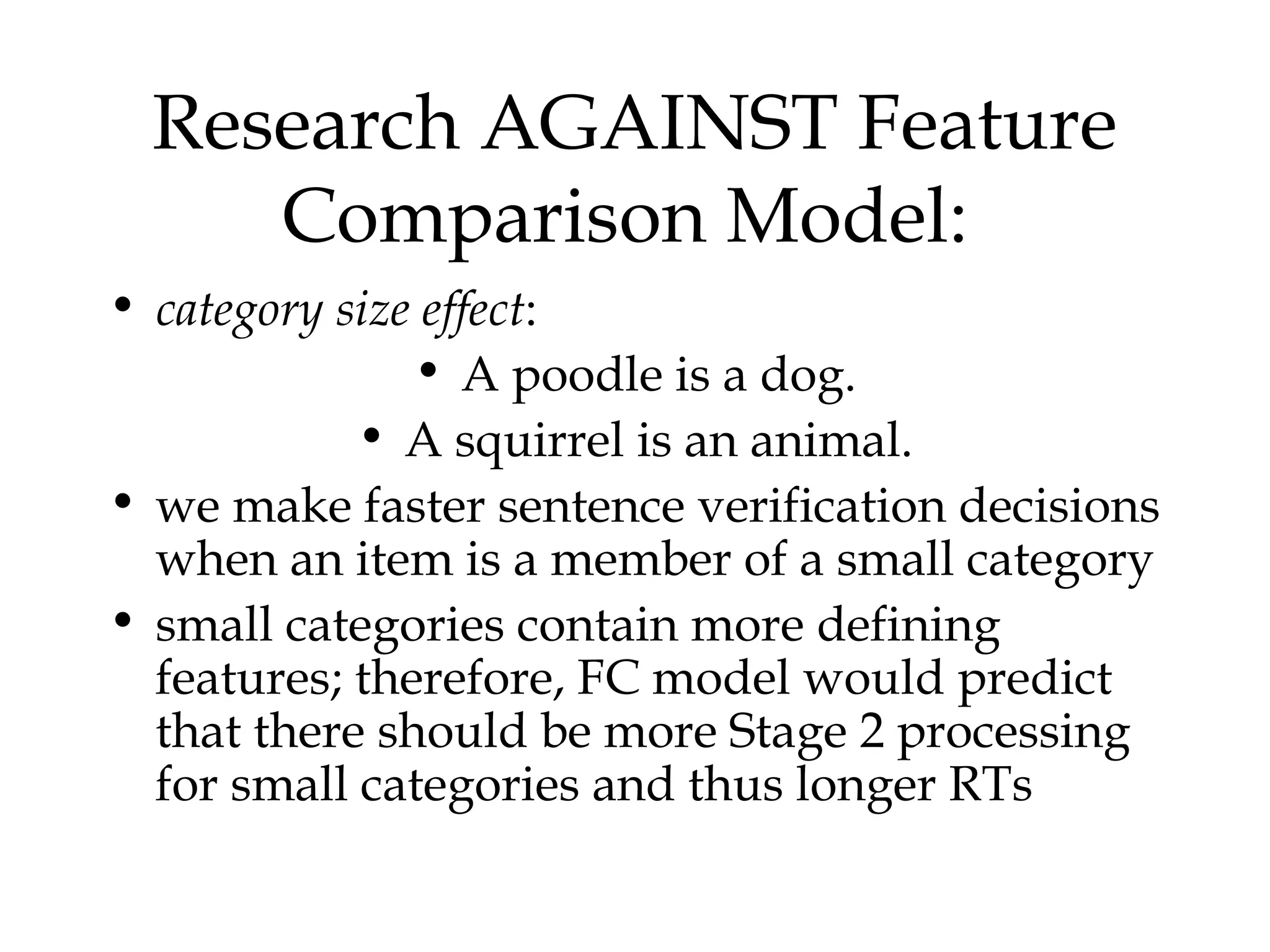 Research AGAINST Feature
     Comparison Model:
• category size effect:
               • A poodle is a dog.
            • A squirrel is an animal.
• we make faster sentence verification decisions
  when an item is a member of a small category
• small categories contain more defining
  features; therefore, FC model would predict
  that there should be more Stage 2 processing
  for small categories and thus longer RTs
 