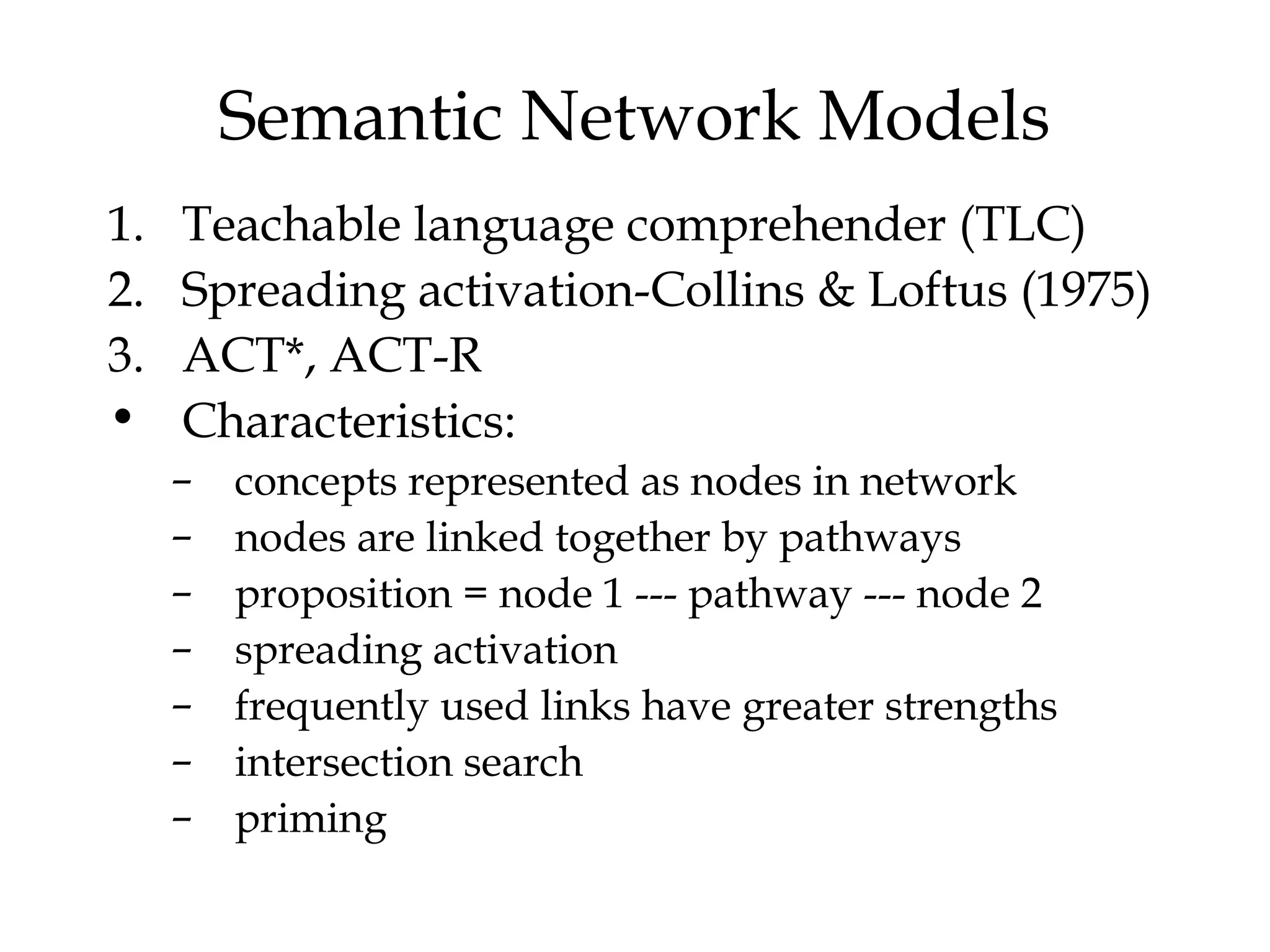 Semantic Network Models
1.   Teachable language comprehender (TLC)
2.   Spreading activation-Collins & Loftus (1975)
3.   ACT*, ACT-R
•    Characteristics:
     –   concepts represented as nodes in network
     –   nodes are linked together by pathways
     –   proposition = node 1 --- pathway --- node 2
     –   spreading activation
     –   frequently used links have greater strengths
     –   intersection search
     –   priming
 
