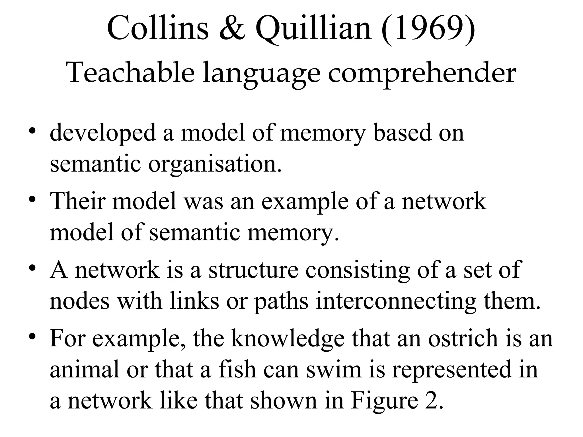 Collins & Quillian (1969)
   Teachable language comprehender
• developed a model of memory based on
  semantic organisation.
• Their model was an example of a network
  model of semantic memory.
• A network is a structure consisting of a set of
  nodes with links or paths interconnecting them.
• For example, the knowledge that an ostrich is an
  animal or that a fish can swim is represented in
  a network like that shown in Figure 2.
 