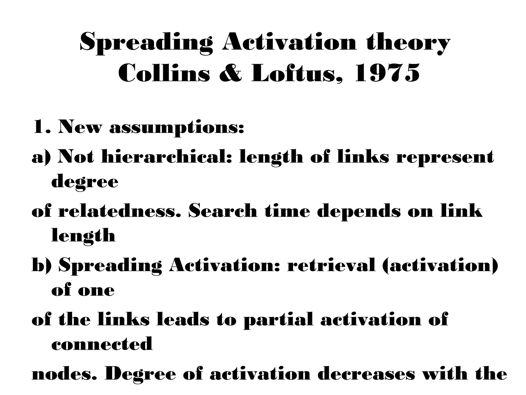 Spreading Activation theory
      Collins & Loftus, 1975
1. New assumptions:
a) Not hierarchical: length of links represent
  degree
of relatedness. Search time depends on link
  length
b) Spreading Activation: retrieval (activation)
  of one
of the links leads to partial activation of
  connected
nodes. Degree of activation decreases with the
 