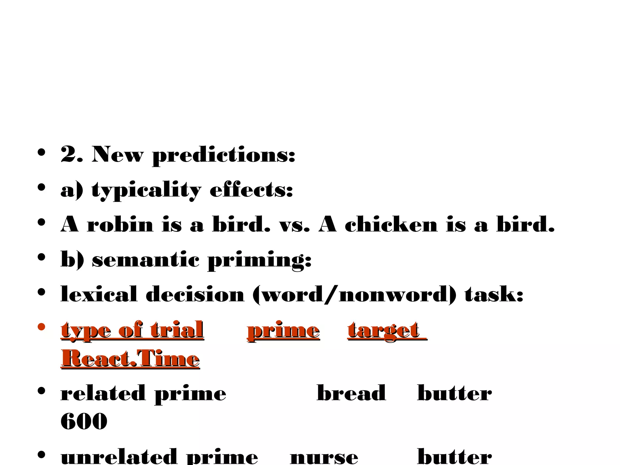 • 2. New predictions:
• a) typicality effects:
• A robin is a bird. vs. A chicken is a bird.
• b) semantic priming:
• lexical decision (word/nonword) task:
• type of trial    prime target
  React.Time
• related prime          bread butter
  600
• unrelated prime nurse          butter
 