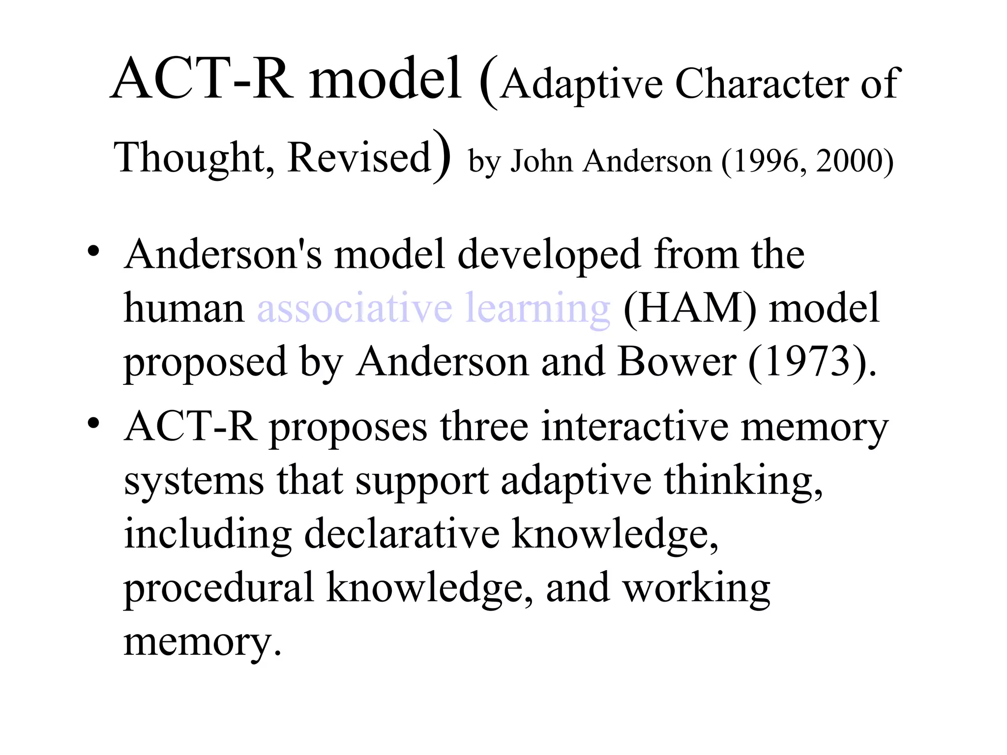 ACT-R model (Adaptive Character of
 Thought, Revised) by John Anderson (1996, 2000)

• Anderson's model developed from the
  human associative learning (HAM) model
  proposed by Anderson and Bower (1973).
• ACT-R proposes three interactive memory
  systems that support adaptive thinking,
  including declarative knowledge,
  procedural knowledge, and working
  memory.
 