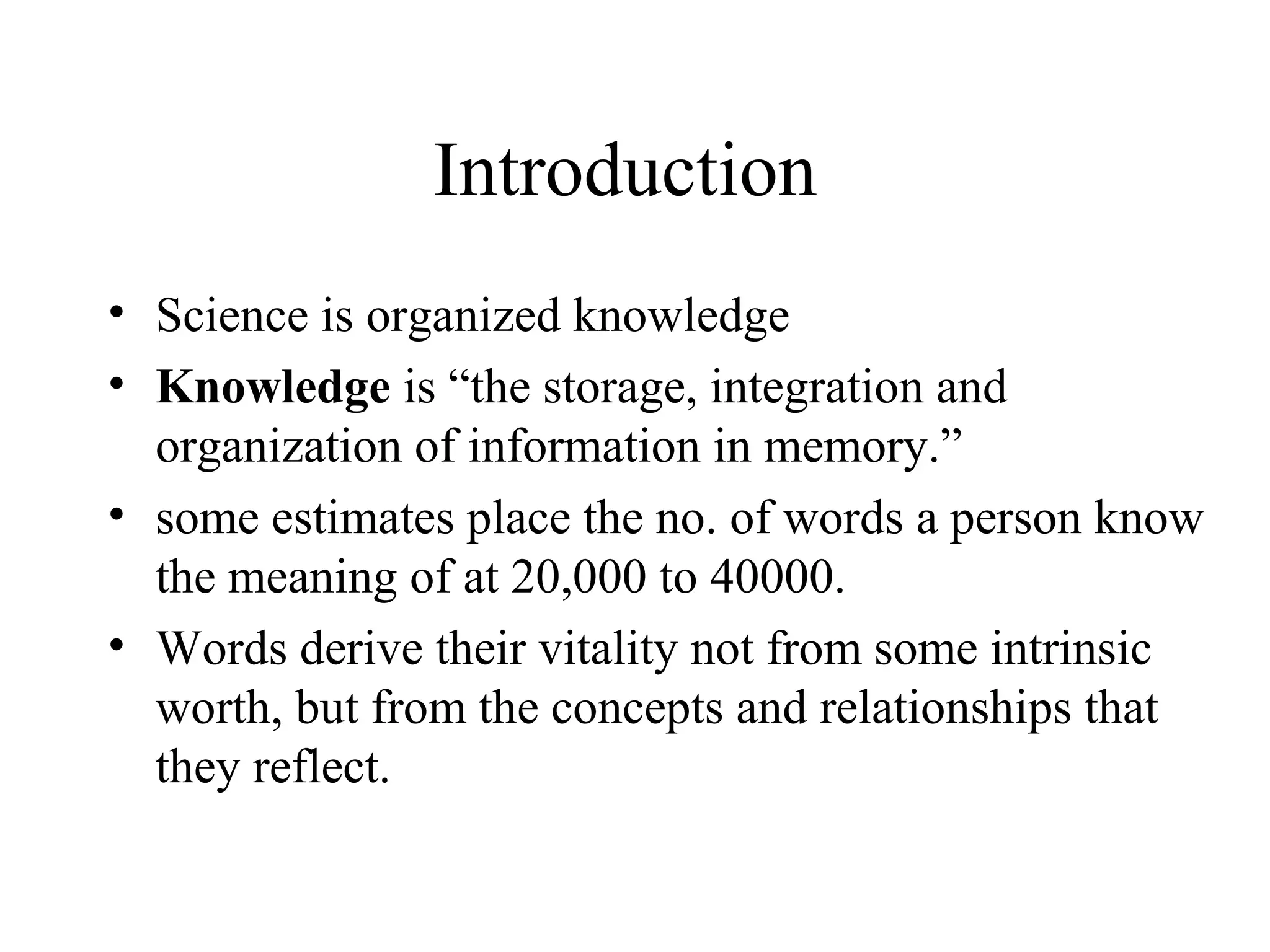 Introduction
• Science is organized knowledge
• Knowledge is “the storage, integration and
  organization of information in memory.”
• some estimates place the no. of words a person know
  the meaning of at 20,000 to 40000.
• Words derive their vitality not from some intrinsic
  worth, but from the concepts and relationships that
  they reflect.
 