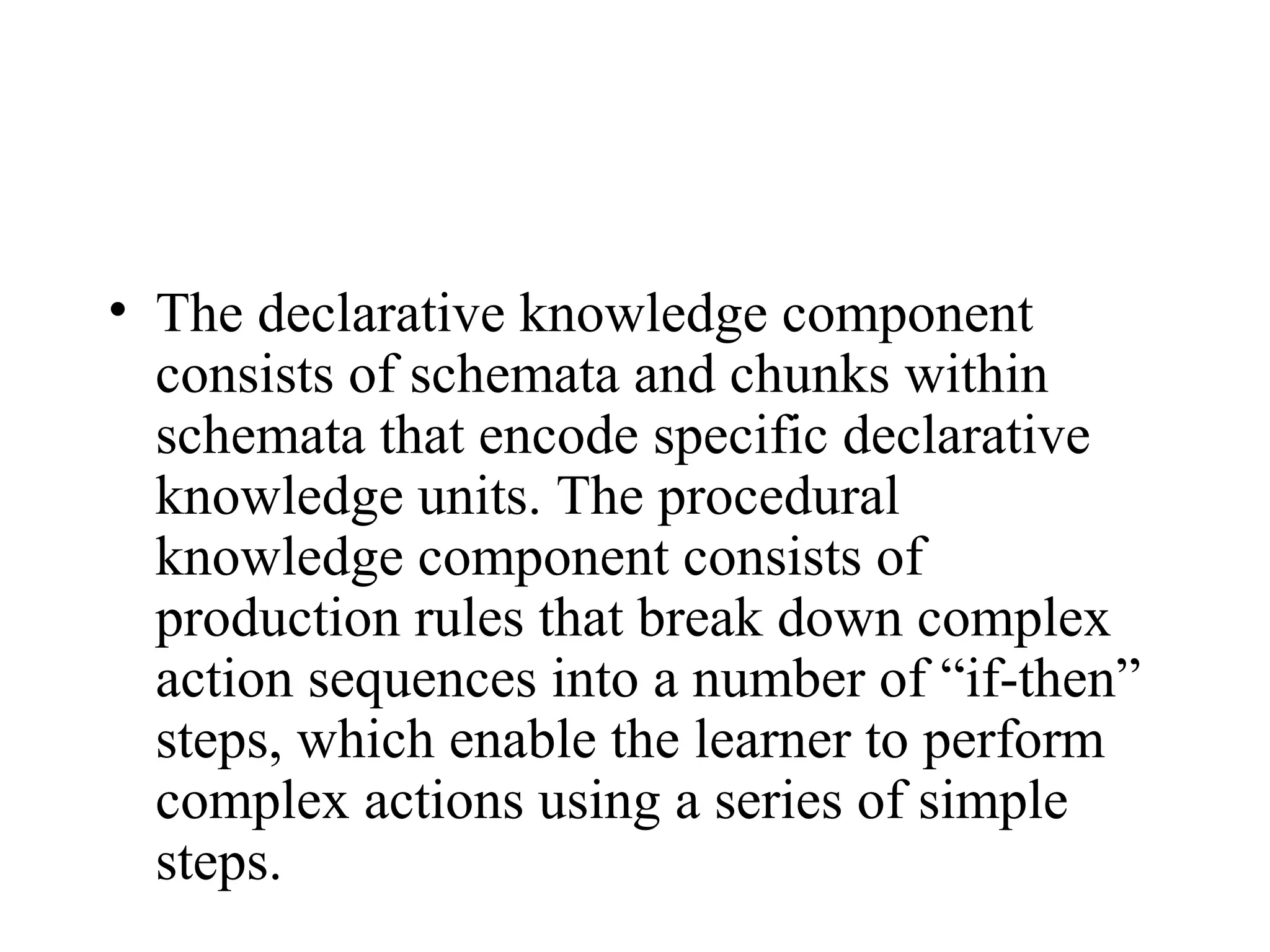• The declarative knowledge component
  consists of schemata and chunks within
  schemata that encode specific declarative
  knowledge units. The procedural
  knowledge component consists of
  production rules that break down complex
  action sequences into a number of “if-then”
  steps, which enable the learner to perform
  complex actions using a series of simple
  steps.
 