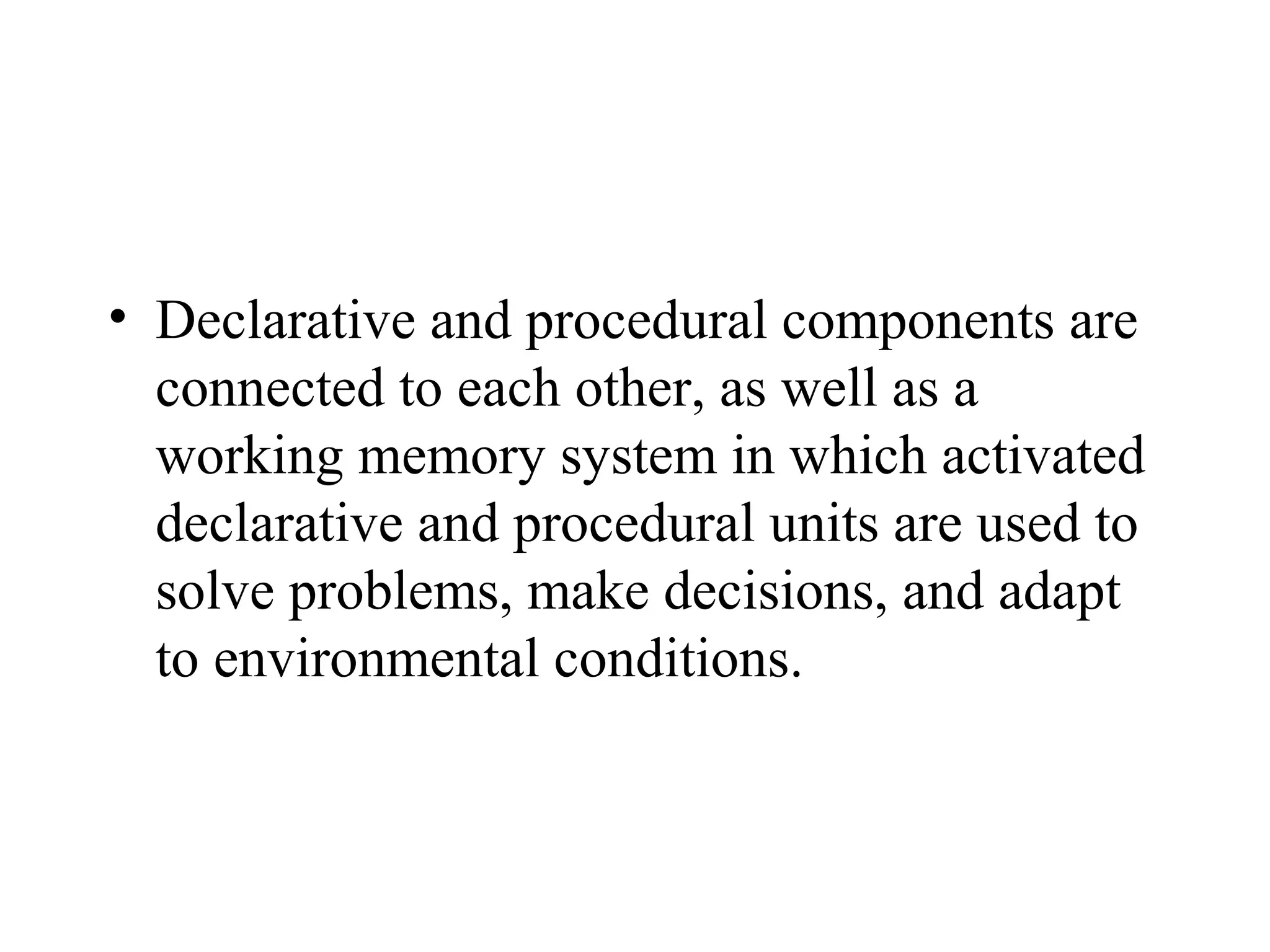 • Declarative and procedural components are
  connected to each other, as well as a
  working memory system in which activated
  declarative and procedural units are used to
  solve problems, make decisions, and adapt
  to environmental conditions.
 