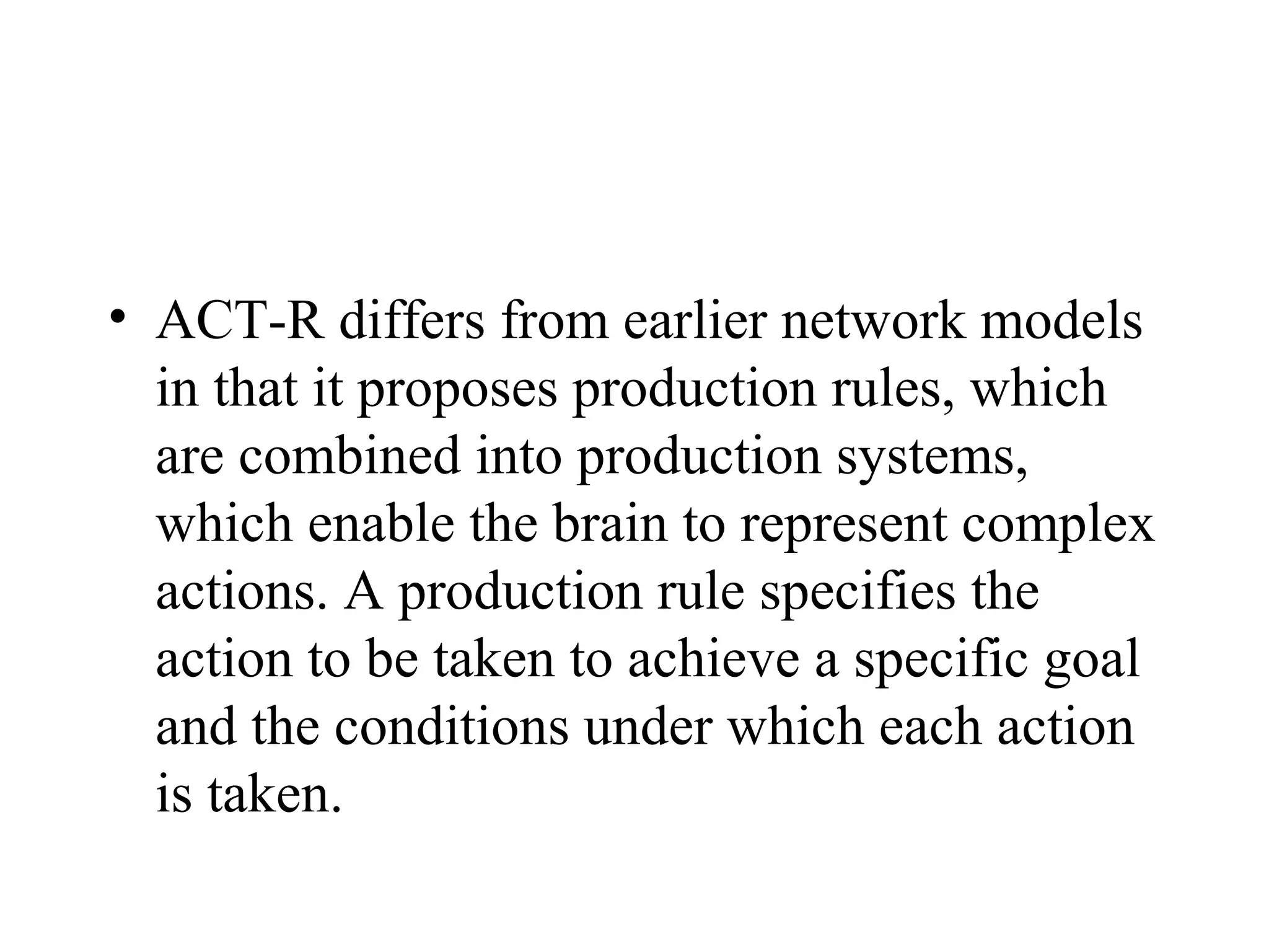 • ACT-R differs from earlier network models
  in that it proposes production rules, which
  are combined into production systems,
  which enable the brain to represent complex
  actions. A production rule specifies the
  action to be taken to achieve a specific goal
  and the conditions under which each action
  is taken.
 