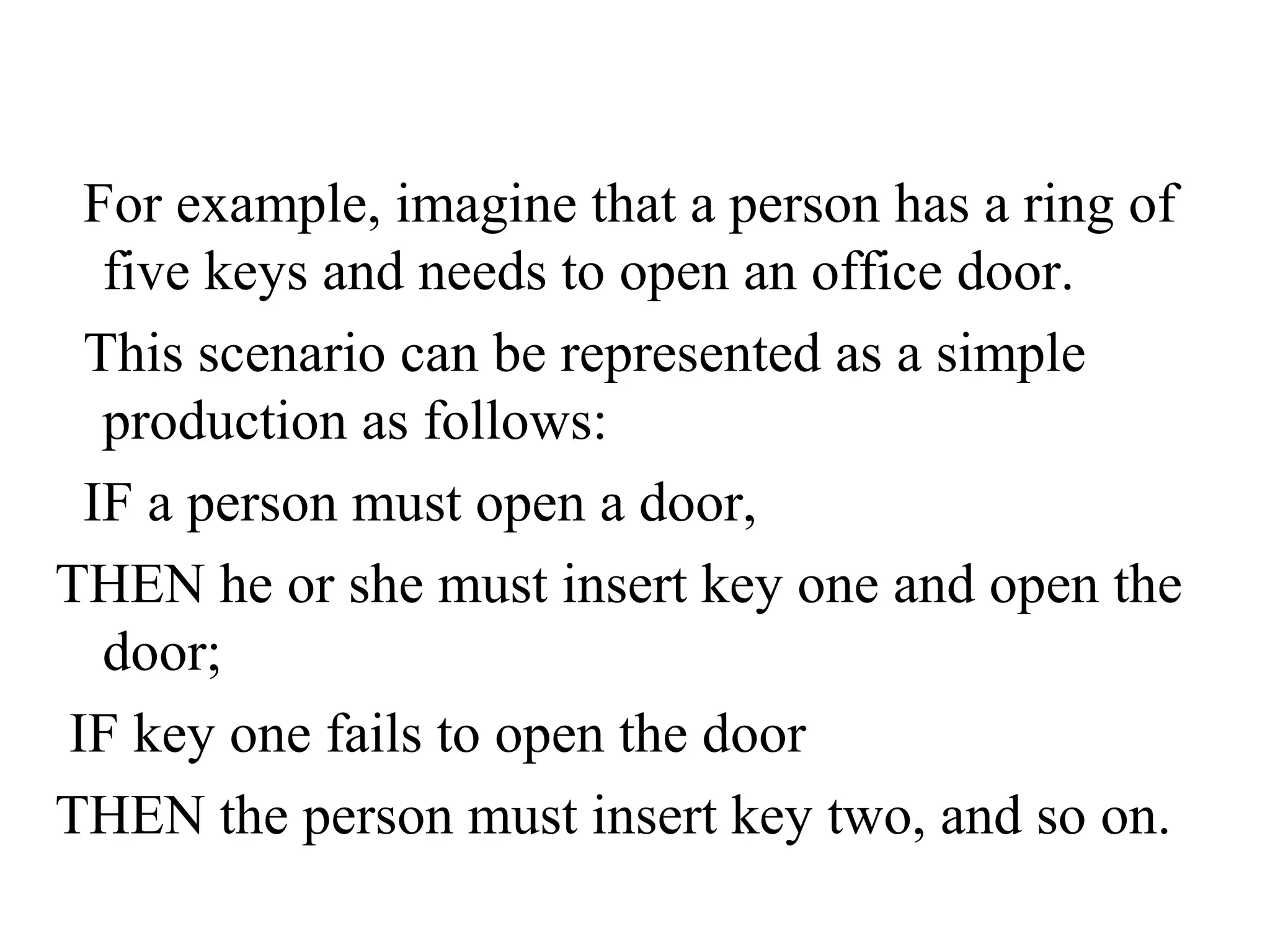 For example, imagine that a person has a ring of
  five keys and needs to open an office door.
 This scenario can be represented as a simple
  production as follows:
 IF a person must open a door,
THEN he or she must insert key one and open the
  door;
IF key one fails to open the door
THEN the person must insert key two, and so on.
 
