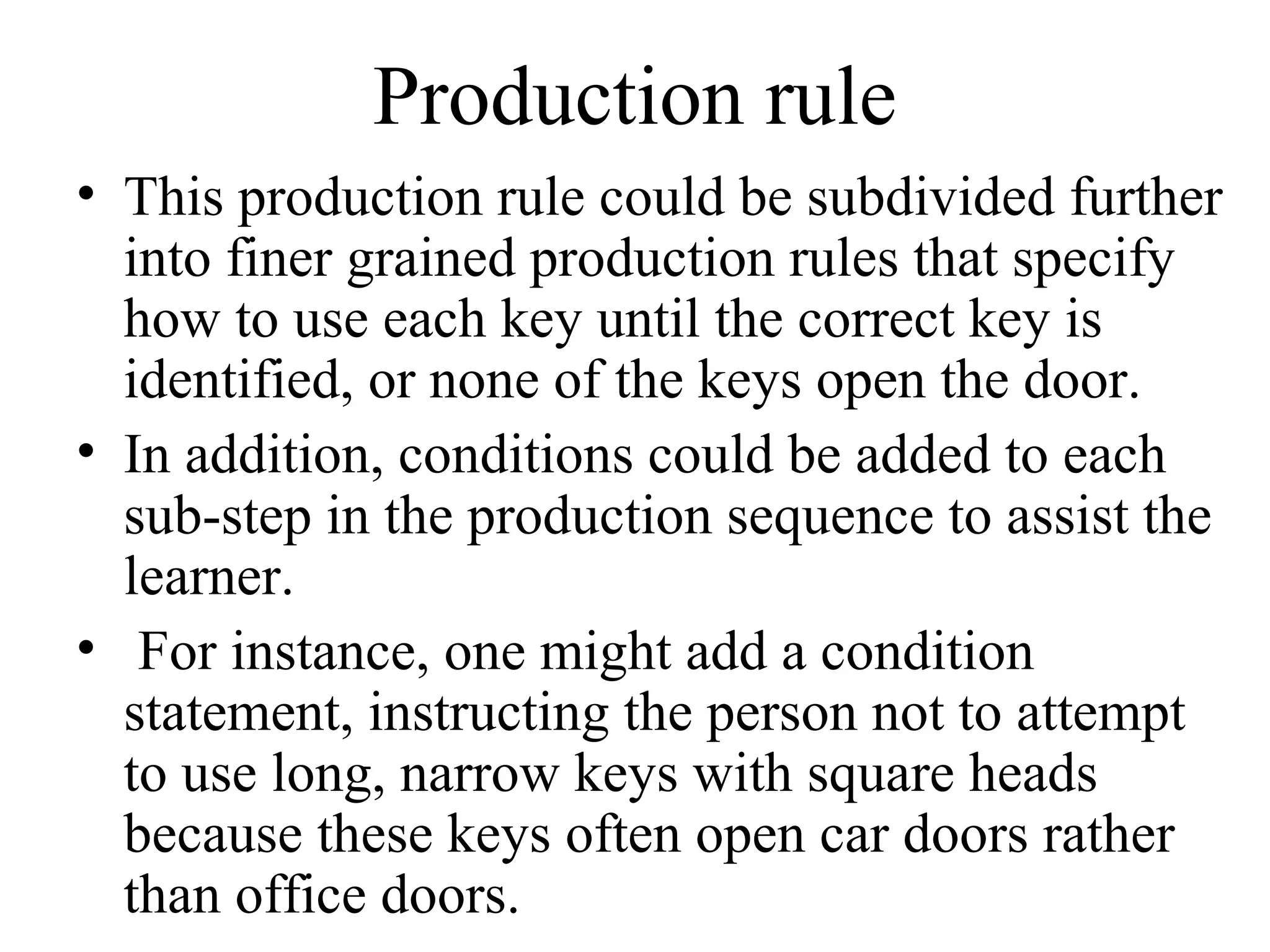 Production rule
• This production rule could be subdivided further
  into finer grained production rules that specify
  how to use each key until the correct key is
  identified, or none of the keys open the door.
• In addition, conditions could be added to each
  sub-step in the production sequence to assist the
  learner.
• For instance, one might add a condition
  statement, instructing the person not to attempt
  to use long, narrow keys with square heads
  because these keys often open car doors rather
  than office doors.
 