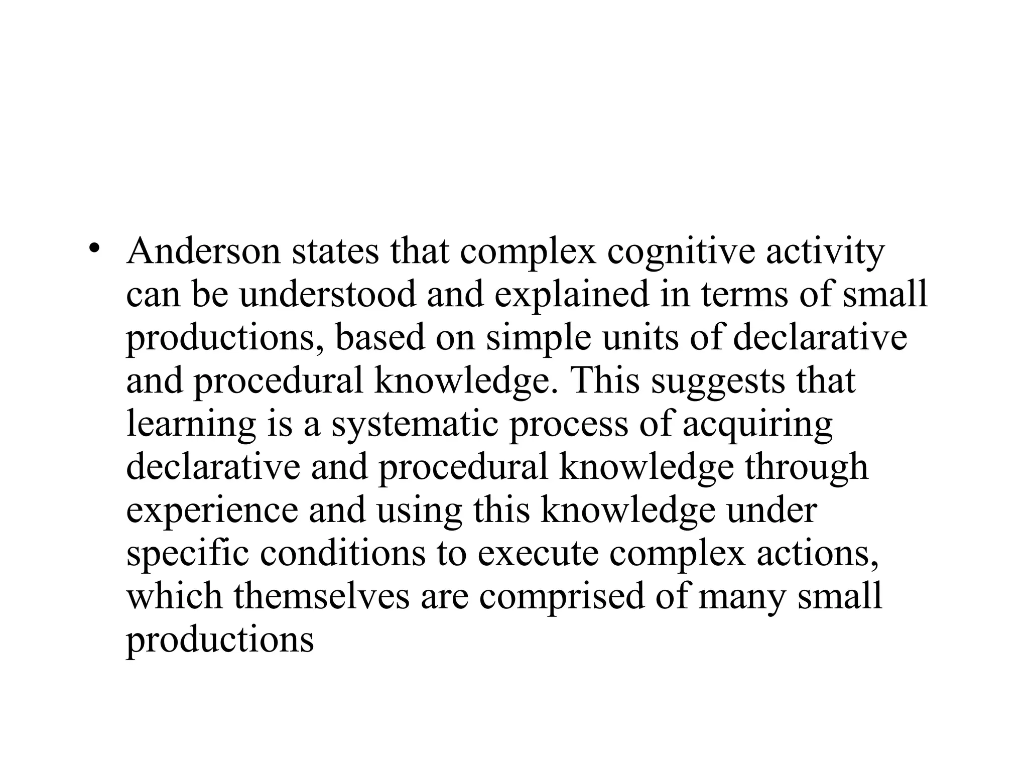 • Anderson states that complex cognitive activity
  can be understood and explained in terms of small
  productions, based on simple units of declarative
  and procedural knowledge. This suggests that
  learning is a systematic process of acquiring
  declarative and procedural knowledge through
  experience and using this knowledge under
  specific conditions to execute complex actions,
  which themselves are comprised of many small
  productions
 