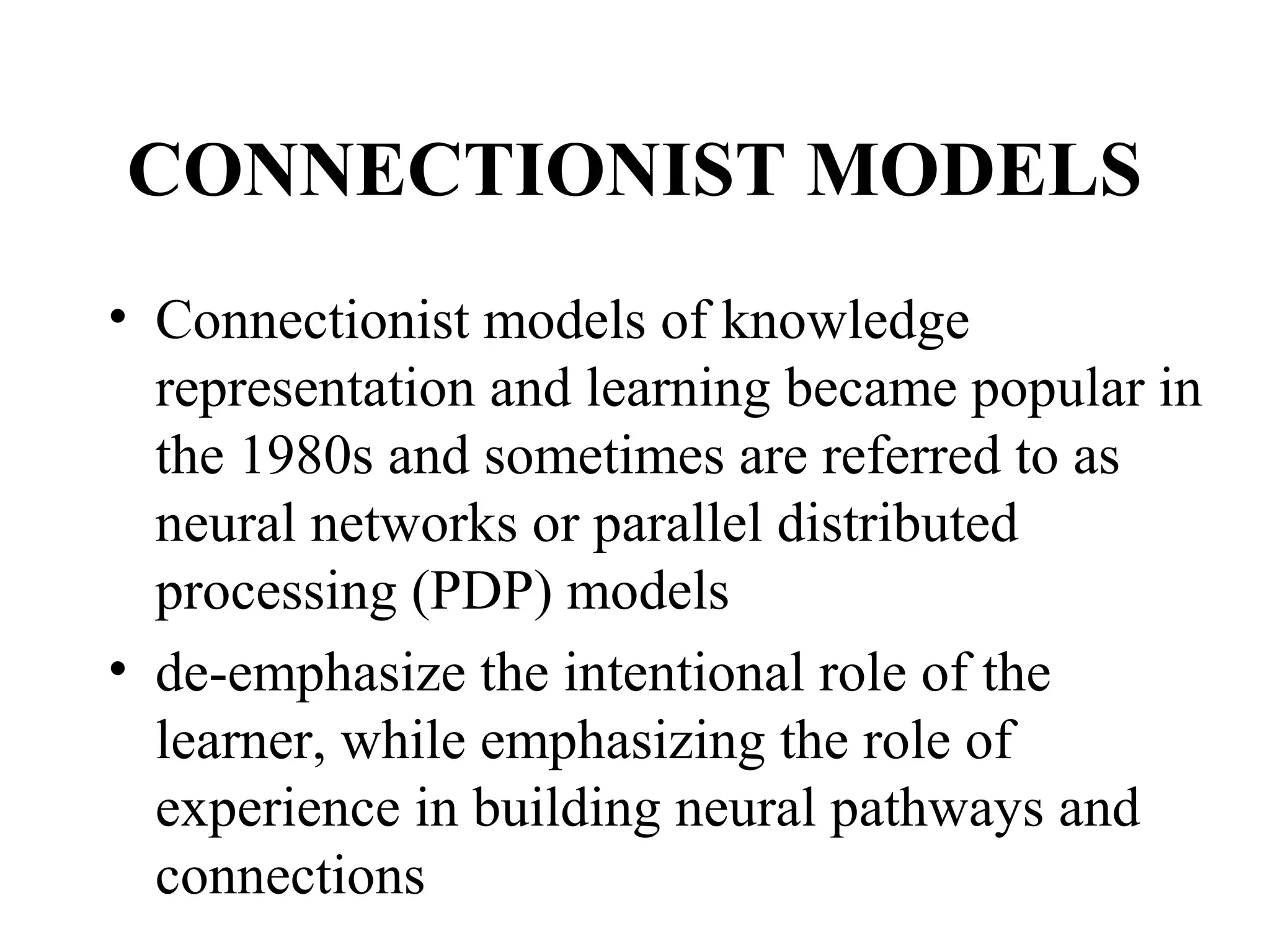 CONNECTIONIST MODELS
• Connectionist models of knowledge
  representation and learning became popular in
  the 1980s and sometimes are referred to as
  neural networks or parallel distributed
  processing (PDP) models
• de-emphasize the intentional role of the
  learner, while emphasizing the role of
  experience in building neural pathways and
  connections
 