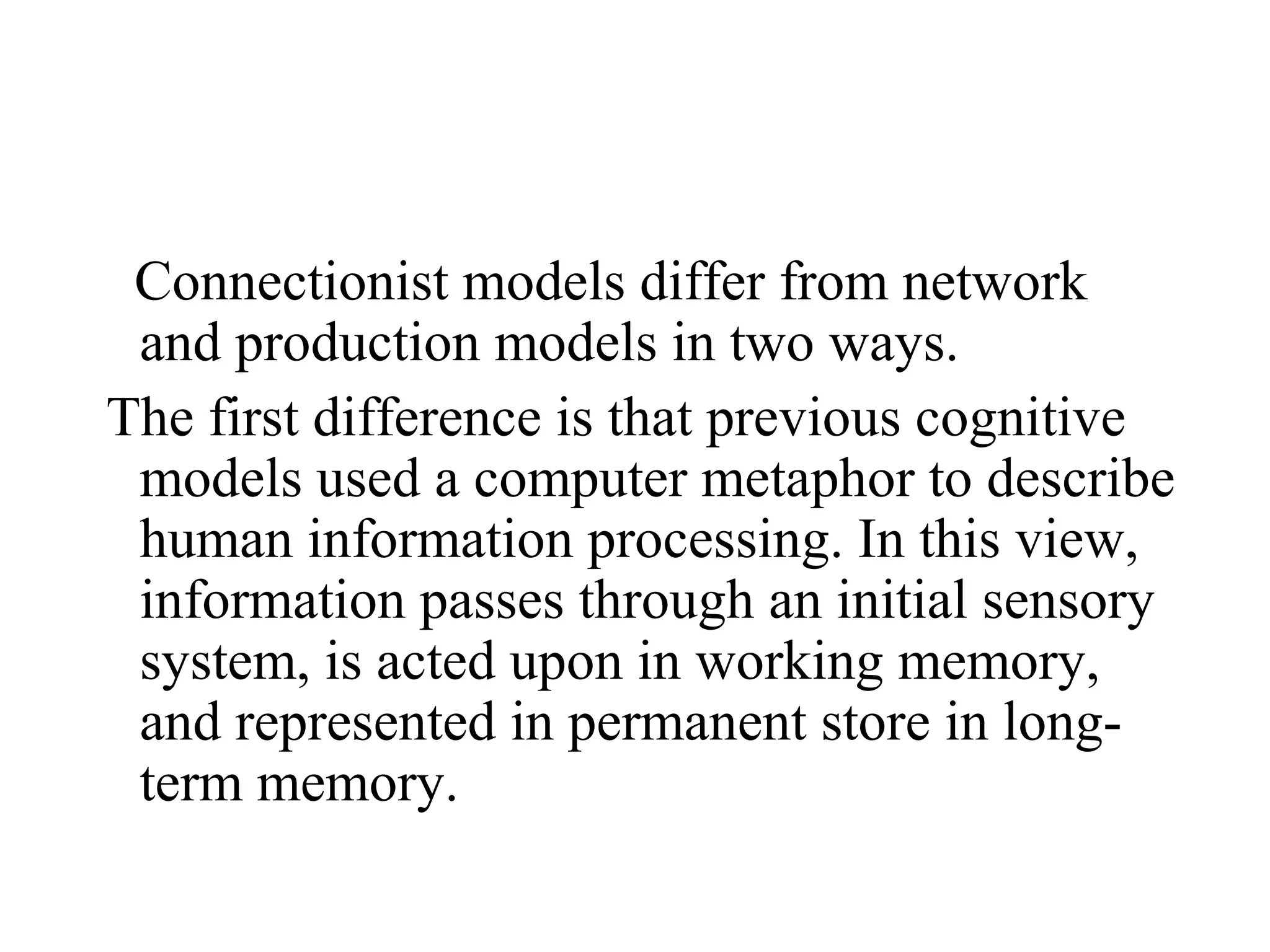 Connectionist models differ from network
 and production models in two ways.
The first difference is that previous cognitive
 models used a computer metaphor to describe
 human information processing. In this view,
 information passes through an initial sensory
 system, is acted upon in working memory,
 and represented in permanent store in long-
 term memory.
 