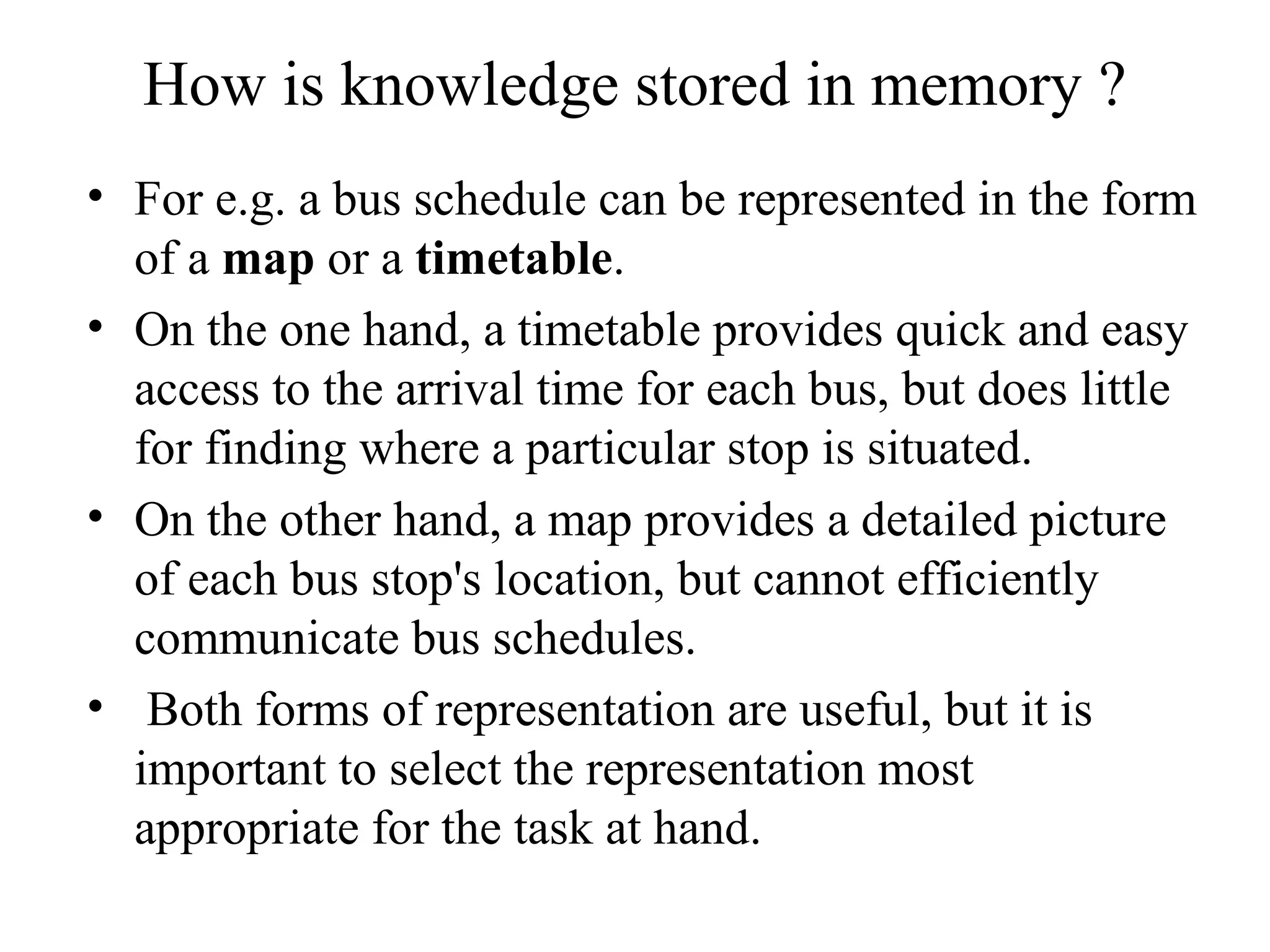 How is knowledge stored in memory ?
• For e.g. a bus schedule can be represented in the form
  of a map or a timetable.
• On the one hand, a timetable provides quick and easy
  access to the arrival time for each bus, but does little
  for finding where a particular stop is situated.
• On the other hand, a map provides a detailed picture
  of each bus stop's location, but cannot efficiently
  communicate bus schedules.
• Both forms of representation are useful, but it is
  important to select the representation most
  appropriate for the task at hand.
 
