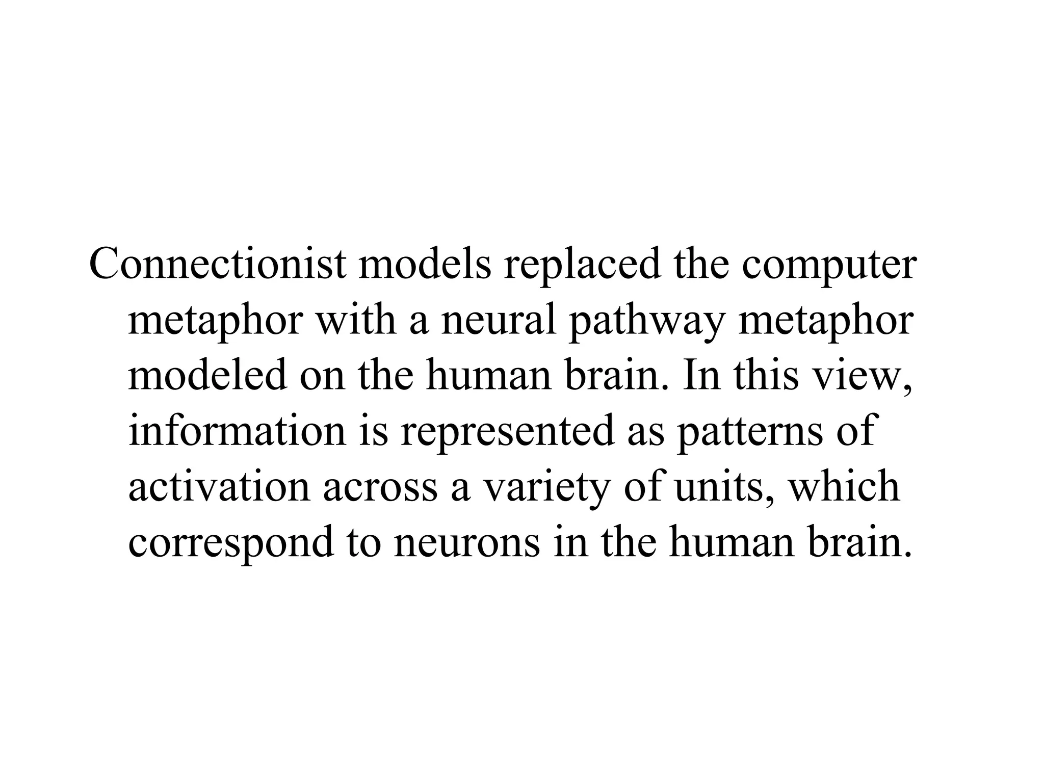 Connectionist models replaced the computer
 metaphor with a neural pathway metaphor
 modeled on the human brain. In this view,
 information is represented as patterns of
 activation across a variety of units, which
 correspond to neurons in the human brain.
 