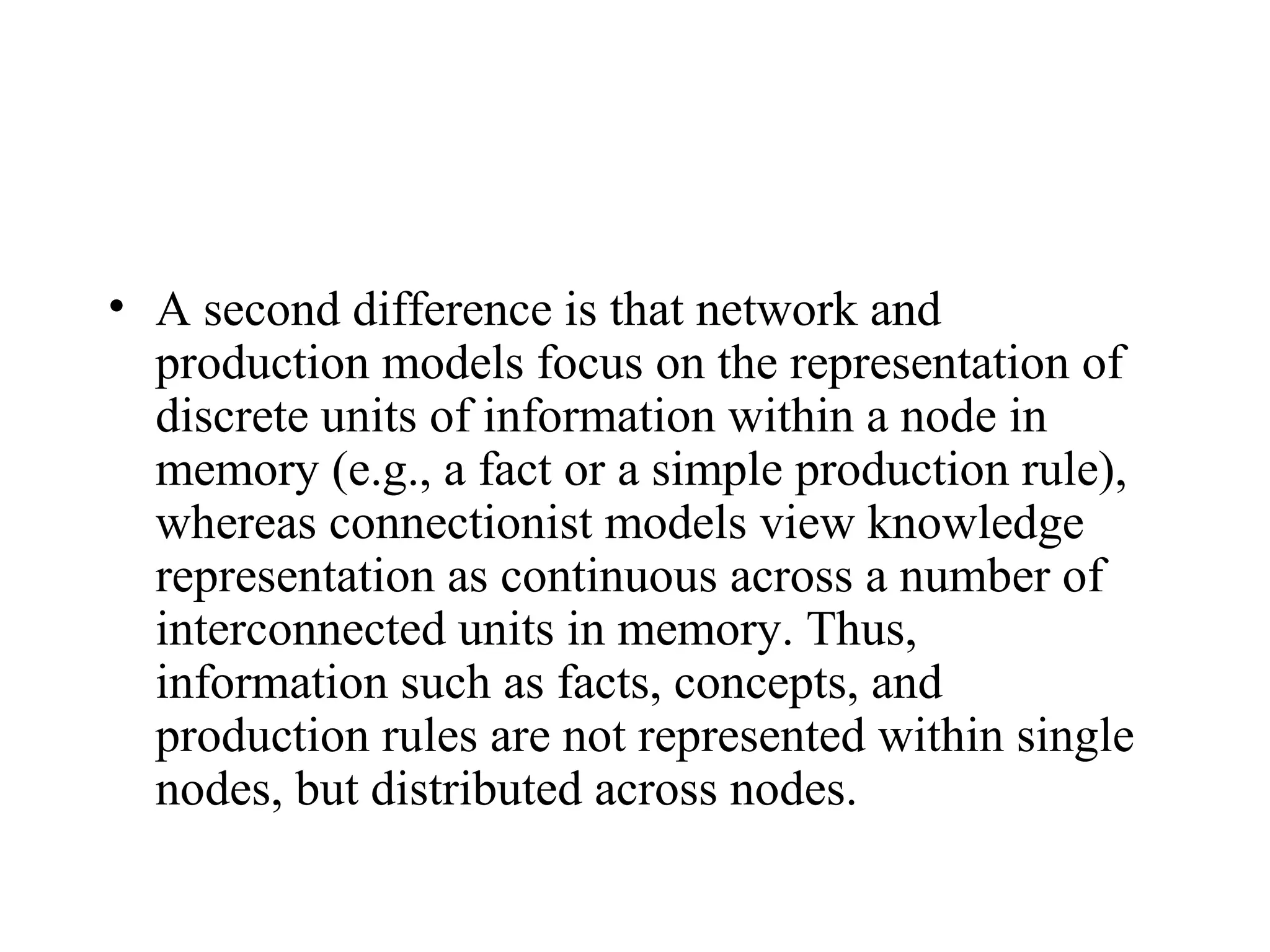 • A second difference is that network and
  production models focus on the representation of
  discrete units of information within a node in
  memory (e.g., a fact or a simple production rule),
  whereas connectionist models view knowledge
  representation as continuous across a number of
  interconnected units in memory. Thus,
  information such as facts, concepts, and
  production rules are not represented within single
  nodes, but distributed across nodes.
 