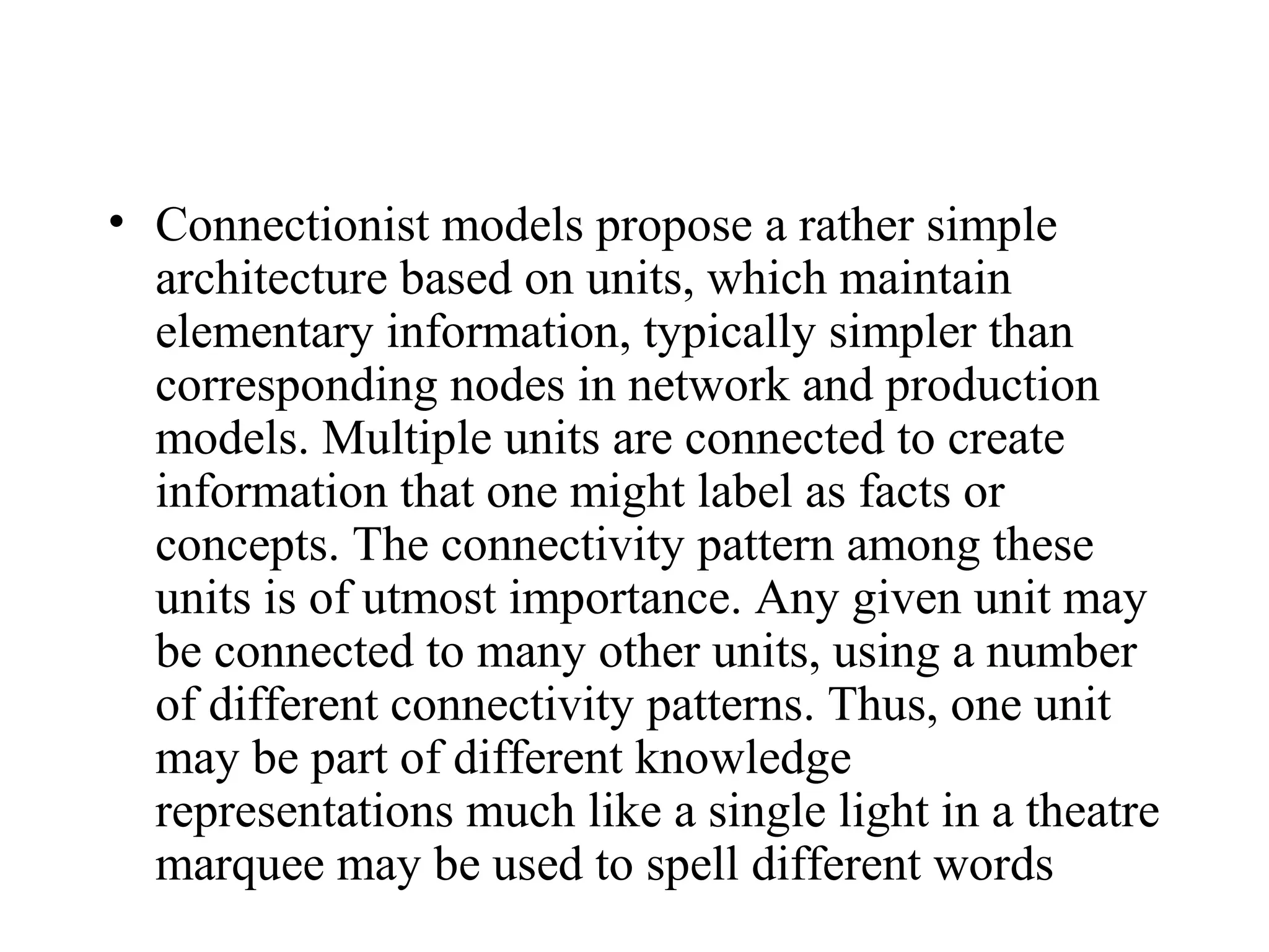 • Connectionist models propose a rather simple
  architecture based on units, which maintain
  elementary information, typically simpler than
  corresponding nodes in network and production
  models. Multiple units are connected to create
  information that one might label as facts or
  concepts. The connectivity pattern among these
  units is of utmost importance. Any given unit may
  be connected to many other units, using a number
  of different connectivity patterns. Thus, one unit
  may be part of different knowledge
  representations much like a single light in a theatre
  marquee may be used to spell different words
 