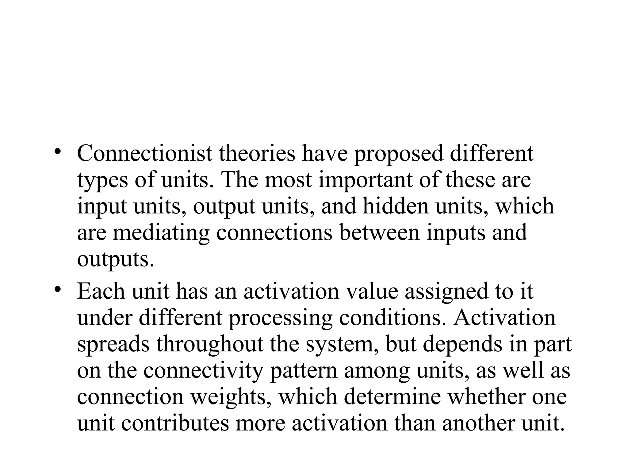 • Connectionist theories have proposed different
  types of units. The most important of these are
  input units, output units, and hidden units, which
  are mediating connections between inputs and
  outputs.
• Each unit has an activation value assigned to it
  under different processing conditions. Activation
  spreads throughout the system, but depends in part
  on the connectivity pattern among units, as well as
  connection weights, which determine whether one
  unit contributes more activation than another unit.
 