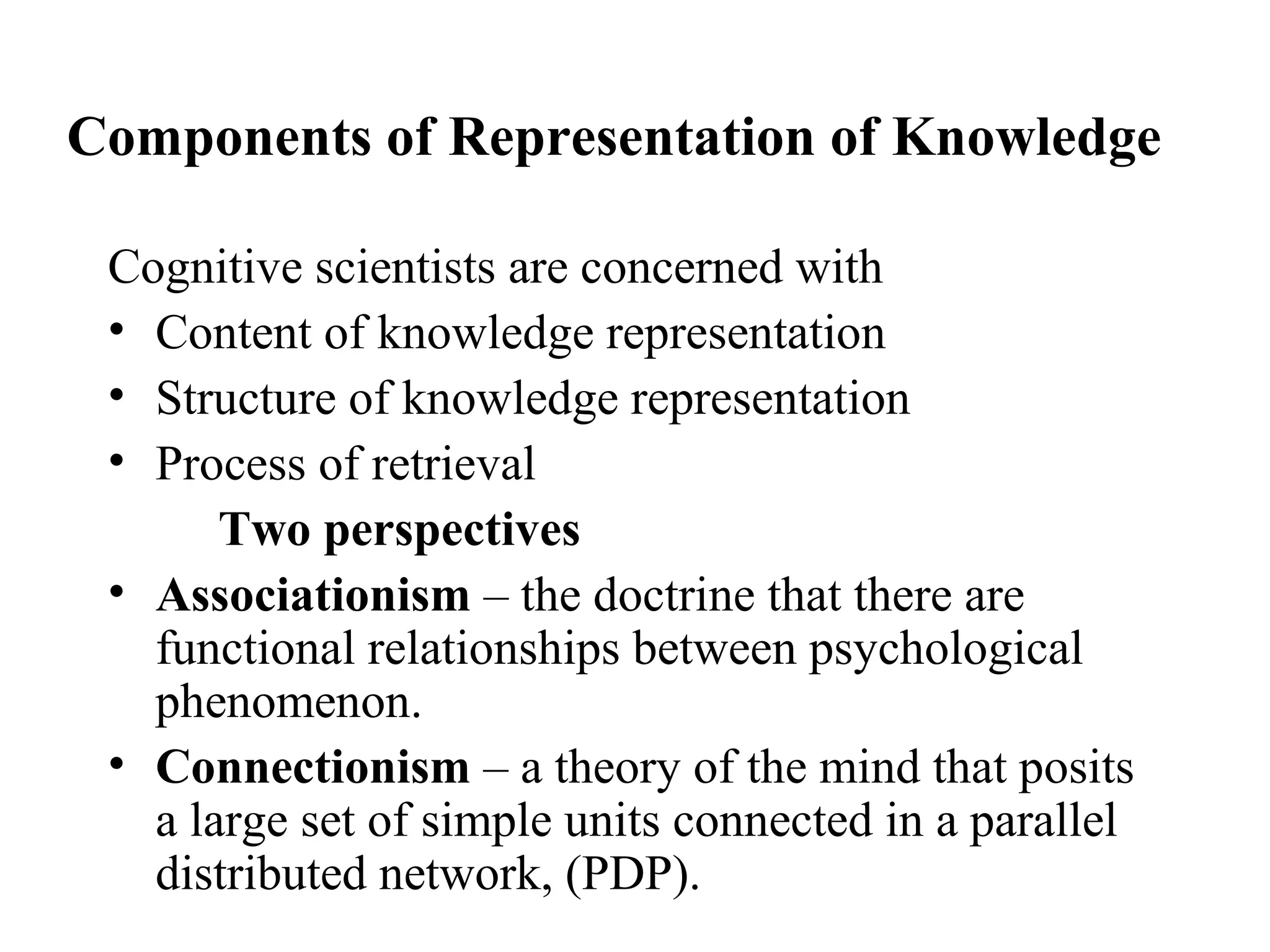 Components of Representation of Knowledge

 Cognitive scientists are concerned with
 • Content of knowledge representation
 • Structure of knowledge representation
 • Process of retrieval
       Two perspectives
 • Associationism – the doctrine that there are
   functional relationships between psychological
   phenomenon.
 • Connectionism – a theory of the mind that posits
   a large set of simple units connected in a parallel
   distributed network, (PDP).
 