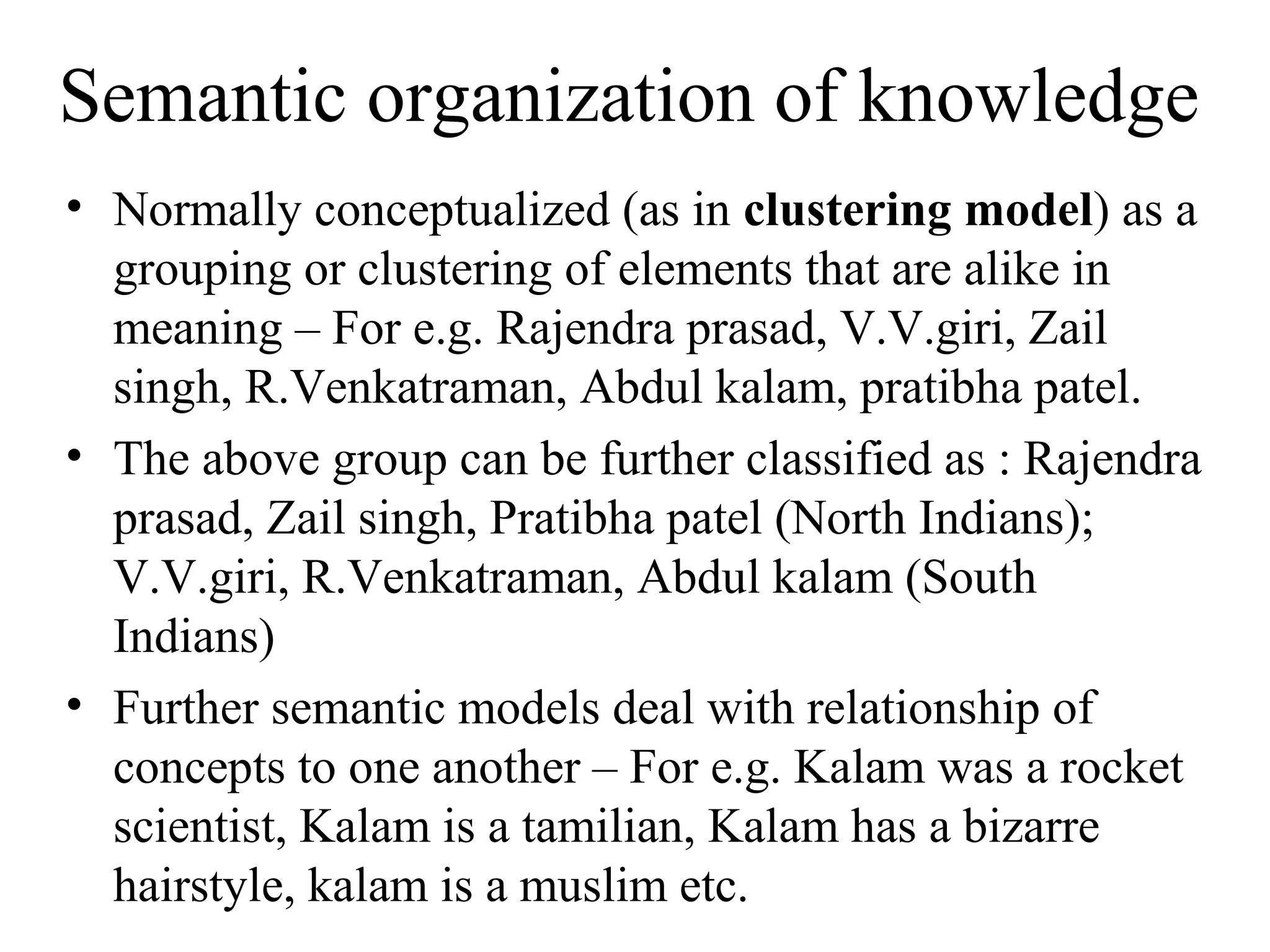 Semantic organization of knowledge
• Normally conceptualized (as in clustering model) as a
  grouping or clustering of elements that are alike in
  meaning – For e.g. Rajendra prasad, V.V.giri, Zail
  singh, R.Venkatraman, Abdul kalam, pratibha patel.
• The above group can be further classified as : Rajendra
  prasad, Zail singh, Pratibha patel (North Indians);
  V.V.giri, R.Venkatraman, Abdul kalam (South
  Indians)
• Further semantic models deal with relationship of
  concepts to one another – For e.g. Kalam was a rocket
  scientist, Kalam is a tamilian, Kalam has a bizarre
  hairstyle, kalam is a muslim etc.
 