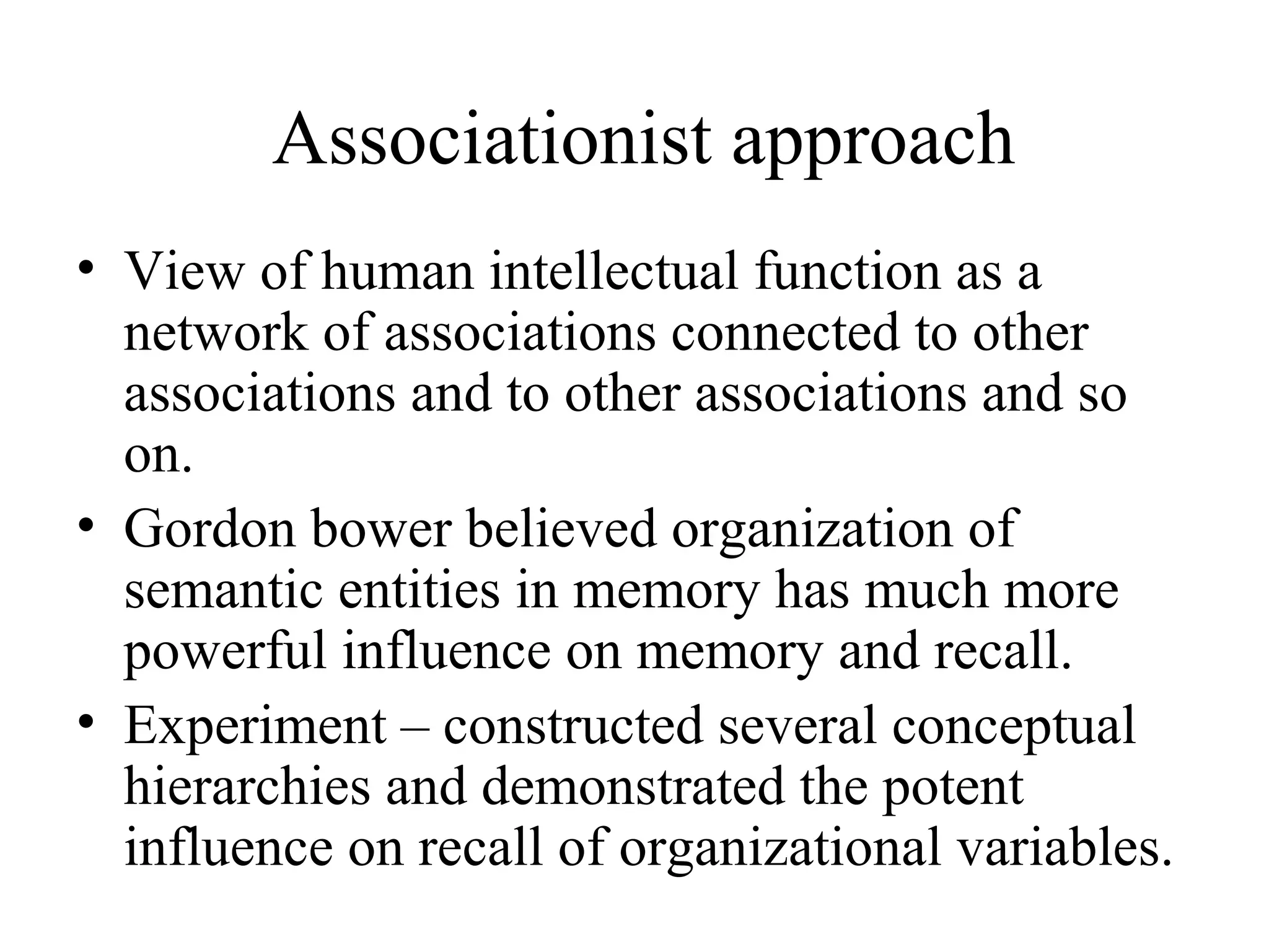 Associationist approach
• View of human intellectual function as a
  network of associations connected to other
  associations and to other associations and so
  on.
• Gordon bower believed organization of
  semantic entities in memory has much more
  powerful influence on memory and recall.
• Experiment – constructed several conceptual
  hierarchies and demonstrated the potent
  influence on recall of organizational variables.
 