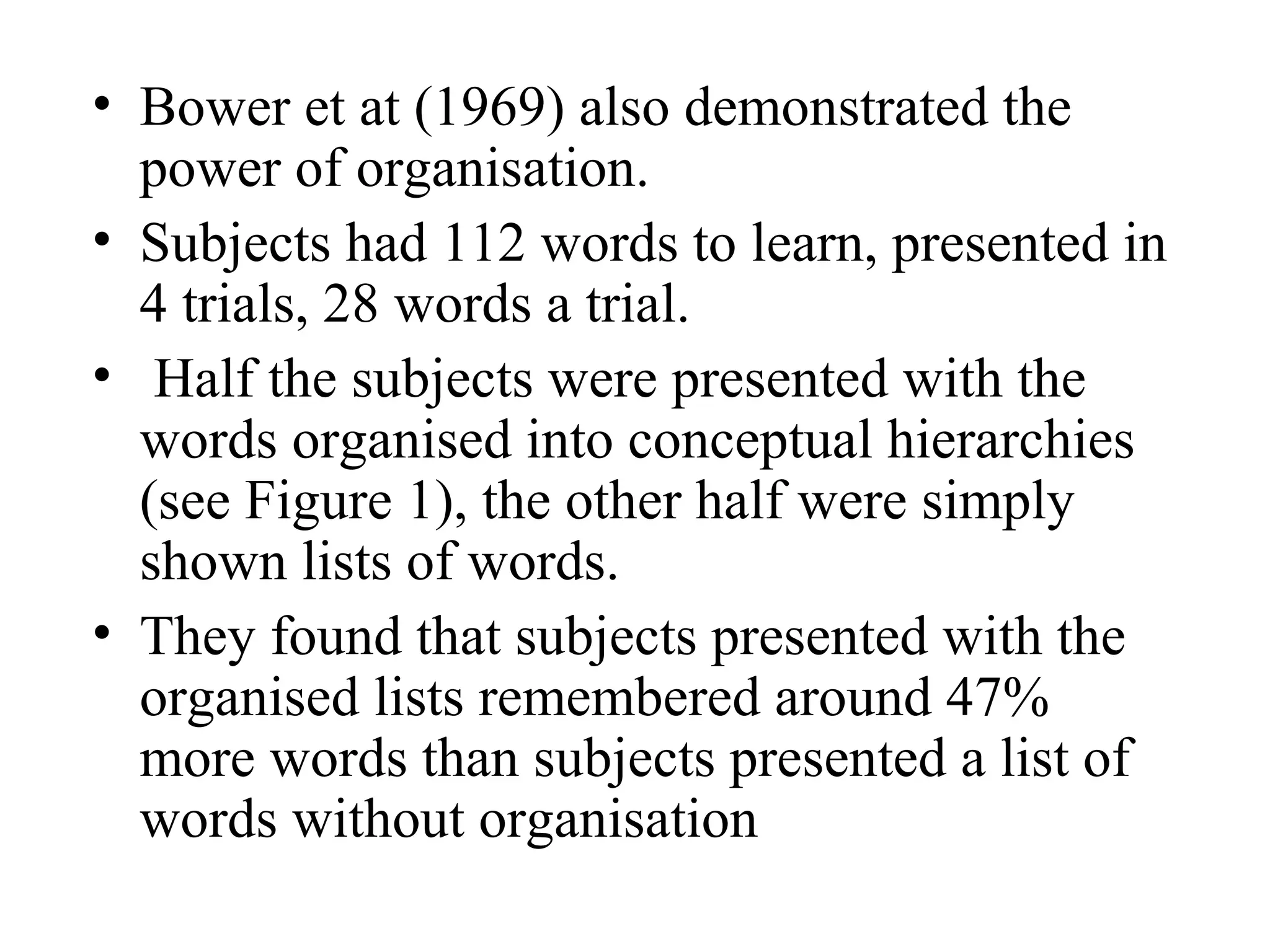 • Bower et at (1969) also demonstrated the
  power of organisation.
• Subjects had 112 words to learn, presented in
  4 trials, 28 words a trial.
• Half the subjects were presented with the
  words organised into conceptual hierarchies
  (see Figure 1), the other half were simply
  shown lists of words.
• They found that subjects presented with the
  organised lists remembered around 47%
  more words than subjects presented a list of
  words without organisation
 