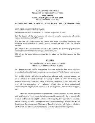 GOVERNMENT OF INDIA
MINISTRY OF MINORITY AFFAIRS
LOK SABHA
UNSTARRED QUESTION NO. 2533
ANSWERED ON 16.03.2023
REPRESENTATION OF MINORITIES IN PUBLIC SECTOR INSTITUTIONS
2533. SHRI ASADUDDIN OWAISI:
Will the Minister of MINORITY AFFAIRS be pleased to state:
(a) the details of the total number of minority people working in all public
sector institutions, State/UT-wise;
(b) whether the Government has taken any steps regarding increasing the
minority representation in public sector institutions and if so, the details
thereof;
(c) whether the Government is aware of the fact that the minority population is
over represented in the unemployed population; and
(d) if so, the steps taken/proposed to be taken by the Government in this
regard?
ANSWER
THE MINISTER OF MINORITY AFFAIRS
(SHRIMATI SMRITI ZUBIN IRANI)
(a) : Department of Public Enterprises does not maintain data about religion-
wise distribution of jobs for minority communities in Public Sector Institutions.
(b) to (d): Ministry of Minority Aﬀairs has adopted multi-pronged strategy so
as to enhance the employability, including in Public Sector Institutions, of
notiﬁed minorities (Muslims, Sikhs, Christians, Buddhists, Parsis and Jains) by
way of implementation of schemes which aim at their educational
empowerment, employment-oriented skill development, infrastructure support,
etc.
Besides, the Government implements various schemes for the welfare
and upliftment of every strata, including minorities, especially the economically
weaker and lesser privileged sections of the society, through various schemes
of the Ministry of Skill Development and Entrepreneurship, Ministry of Social
Justice and Empowerment, Ministry of Textiles, Ministry of Culture, Ministry
of Women and Child Development and Ministry of Rural Development.
*****
 