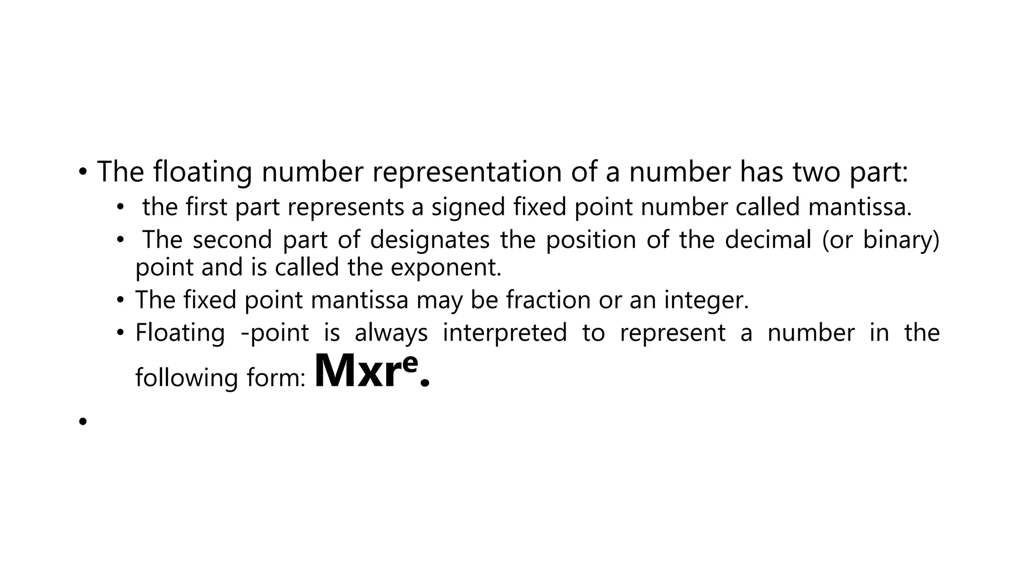 • The floating number representation of a number has two part:
• the first part represents a signed fixed point number called mantissa.
• The second part of designates the position of the decimal (or binary)
point and is called the exponent.
• The fixed point mantissa may be fraction or an integer.
• Floating -point is always interpreted to represent a number in the
following form: Mxre.
•
 