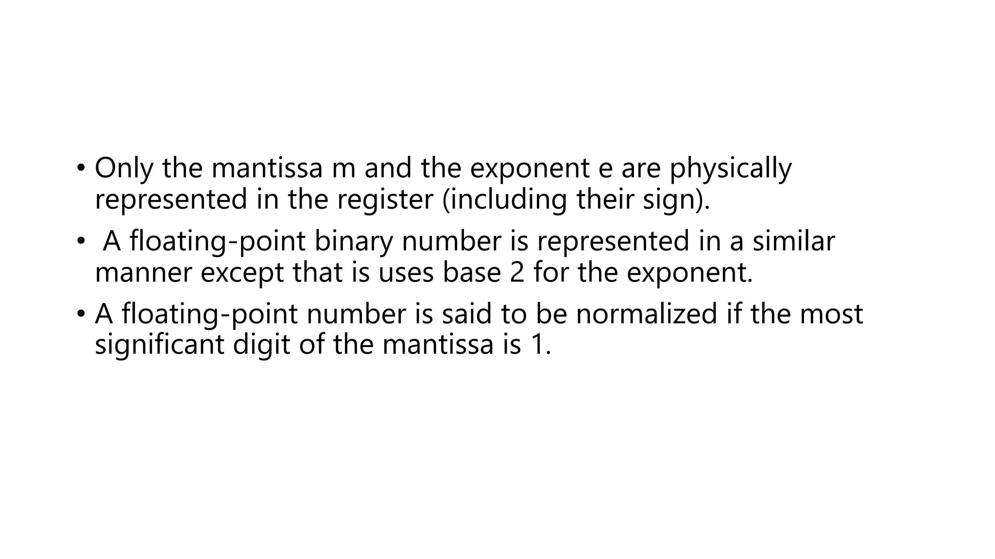 • Only the mantissa m and the exponent e are physically
represented in the register (including their sign).
• A floating-point binary number is represented in a similar
manner except that is uses base 2 for the exponent.
• A floating-point number is said to be normalized if the most
significant digit of the mantissa is 1.
 