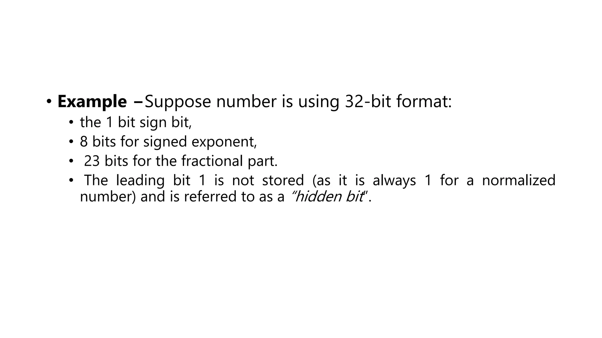 • Example −Suppose number is using 32-bit format:
• the 1 bit sign bit,
• 8 bits for signed exponent,
• 23 bits for the fractional part.
• The leading bit 1 is not stored (as it is always 1 for a normalized
number) and is referred to as a “hidden bit”.
 