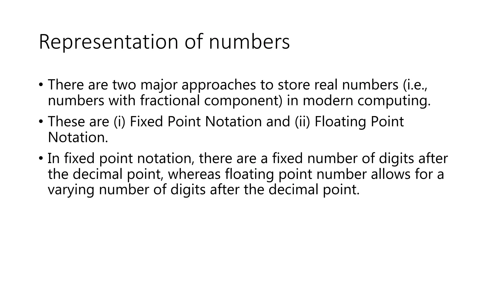 Representation of numbers
• There are two major approaches to store real numbers (i.e.,
numbers with fractional component) in modern computing.
• These are (i) Fixed Point Notation and (ii) Floating Point
Notation.
• In fixed point notation, there are a fixed number of digits after
the decimal point, whereas floating point number allows for a
varying number of digits after the decimal point.
 