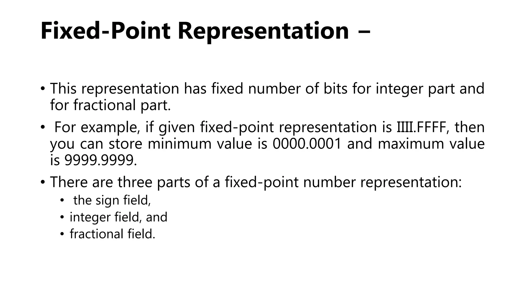 Fixed-Point Representation −
• This representation has fixed number of bits for integer part and
for fractional part.
• For example, if given fixed-point representation is IIII.FFFF, then
you can store minimum value is 0000.0001 and maximum value
is 9999.9999.
• There are three parts of a fixed-point number representation:
• the sign field,
• integer field, and
• fractional field.
 