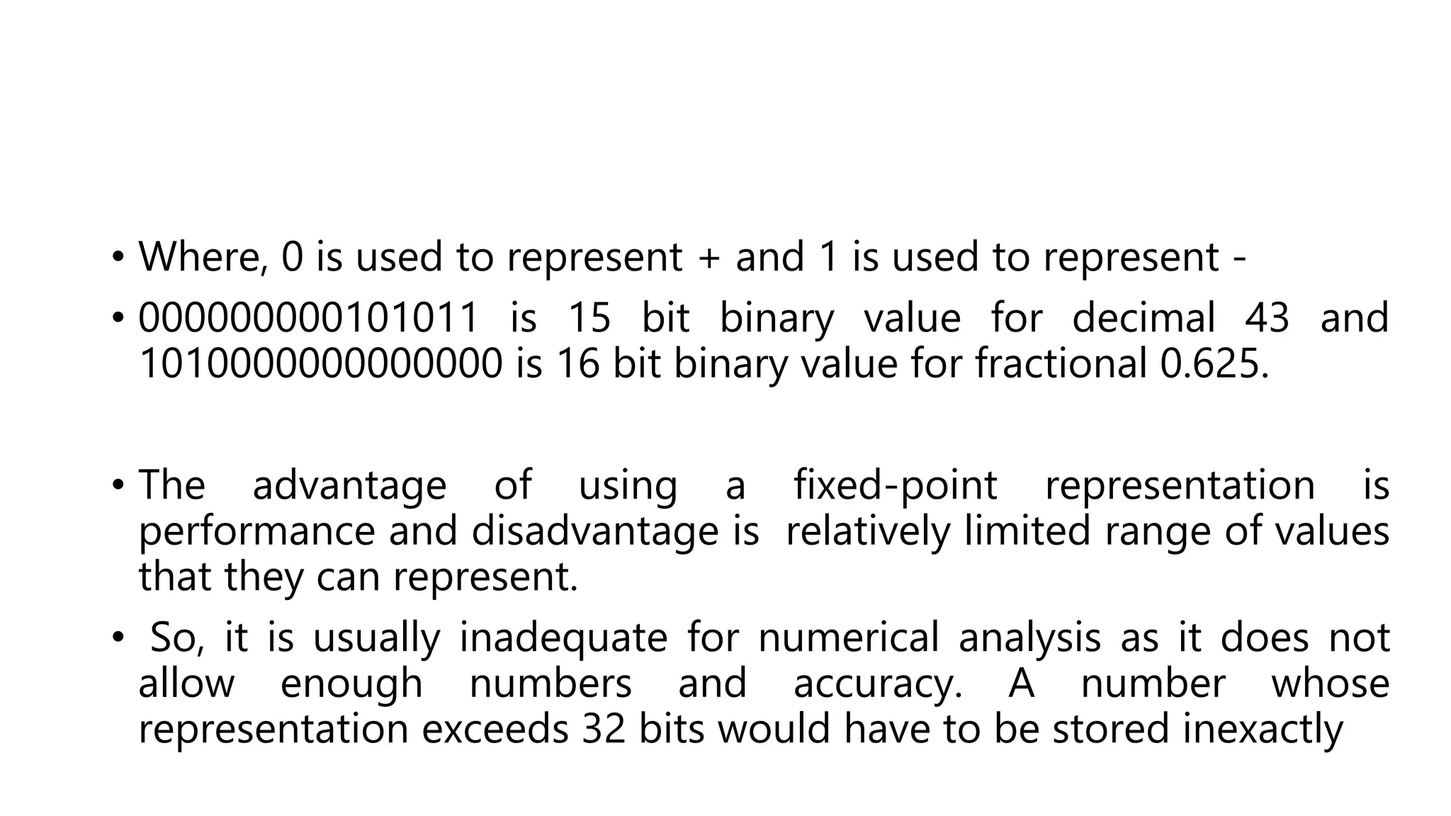 • Where, 0 is used to represent + and 1 is used to represent -
• 000000000101011 is 15 bit binary value for decimal 43 and
1010000000000000 is 16 bit binary value for fractional 0.625.
• The advantage of using a fixed-point representation is
performance and disadvantage is relatively limited range of values
that they can represent.
• So, it is usually inadequate for numerical analysis as it does not
allow enough numbers and accuracy. A number whose
representation exceeds 32 bits would have to be stored inexactly
 