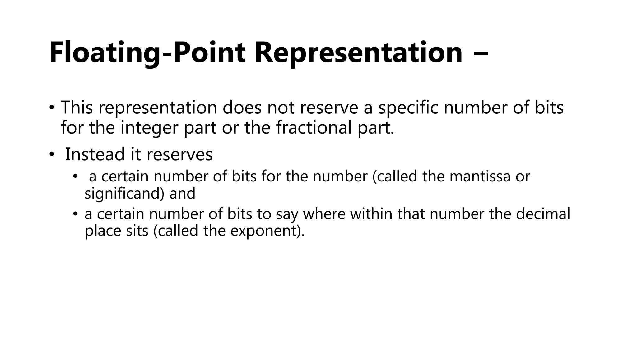 Floating-Point Representation −
• This representation does not reserve a specific number of bits
for the integer part or the fractional part.
• Instead it reserves
• a certain number of bits for the number (called the mantissa or
significand) and
• a certain number of bits to say where within that number the decimal
place sits (called the exponent).
 